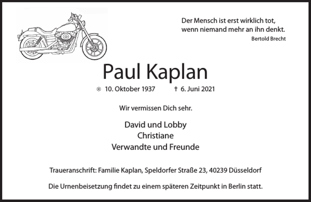 <p>Der Mensch ist erst wirklich tot,<br />wenn niemand mehr an ihn denkt.<br />Bertold Brecht</p><p>Paul Kaplan</p><p>j 10. Oktober 1937</p><p>= 6. Juni 2021</p><p>Wir vermissen Dich sehr.</p><p>David und Lobby<br />Christiane<br />Verwandte und Freunde<br />Traueranschrift: Familie Kaplan, Speldorfer Straße 23, 40239 Düsseldorf<br />Die Urnenbeisetzung findet zu einem späteren Zeitpunkt in Berlin statt.</p>