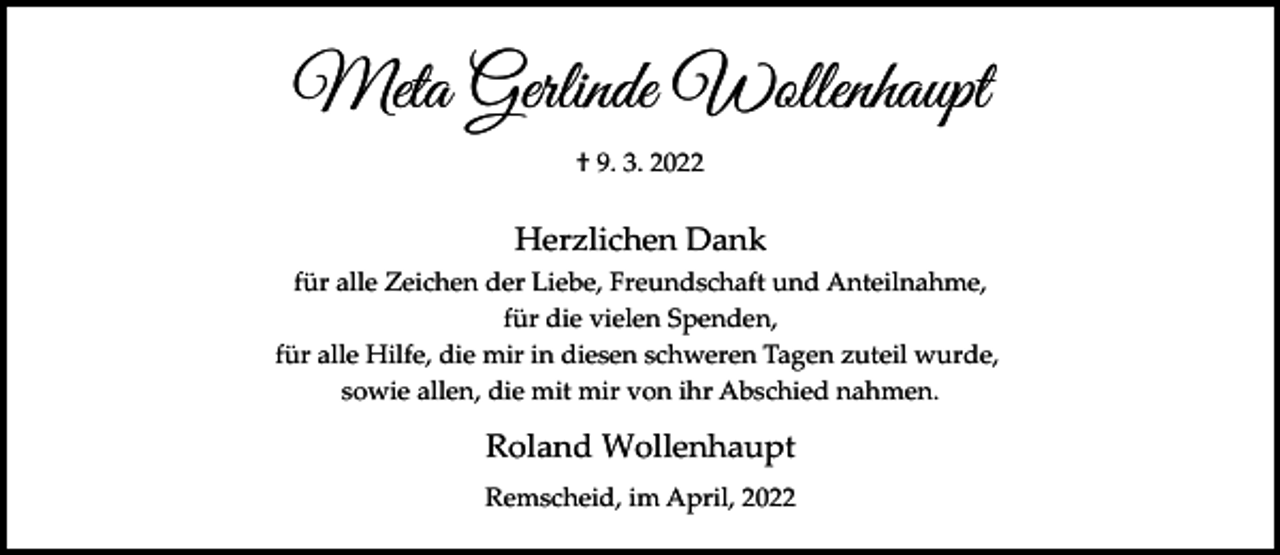 <p>Meta Gerlinde Wollenhaupt<br />† 9. 3. 2022</p><p>Herzlichen Dank<br />für alle Zeichen der Liebe, Freundschaft und Anteilnahme,<br />für die vielen Spenden,<br />für alle Hilfe, die mir in diesen schweren Tagen zuteil wurde,<br />sowie allen, die mit mir von ihr Abschied nahmen.</p><p>Roland Wollenhaupt<br />Remscheid, im April, 2022</p>