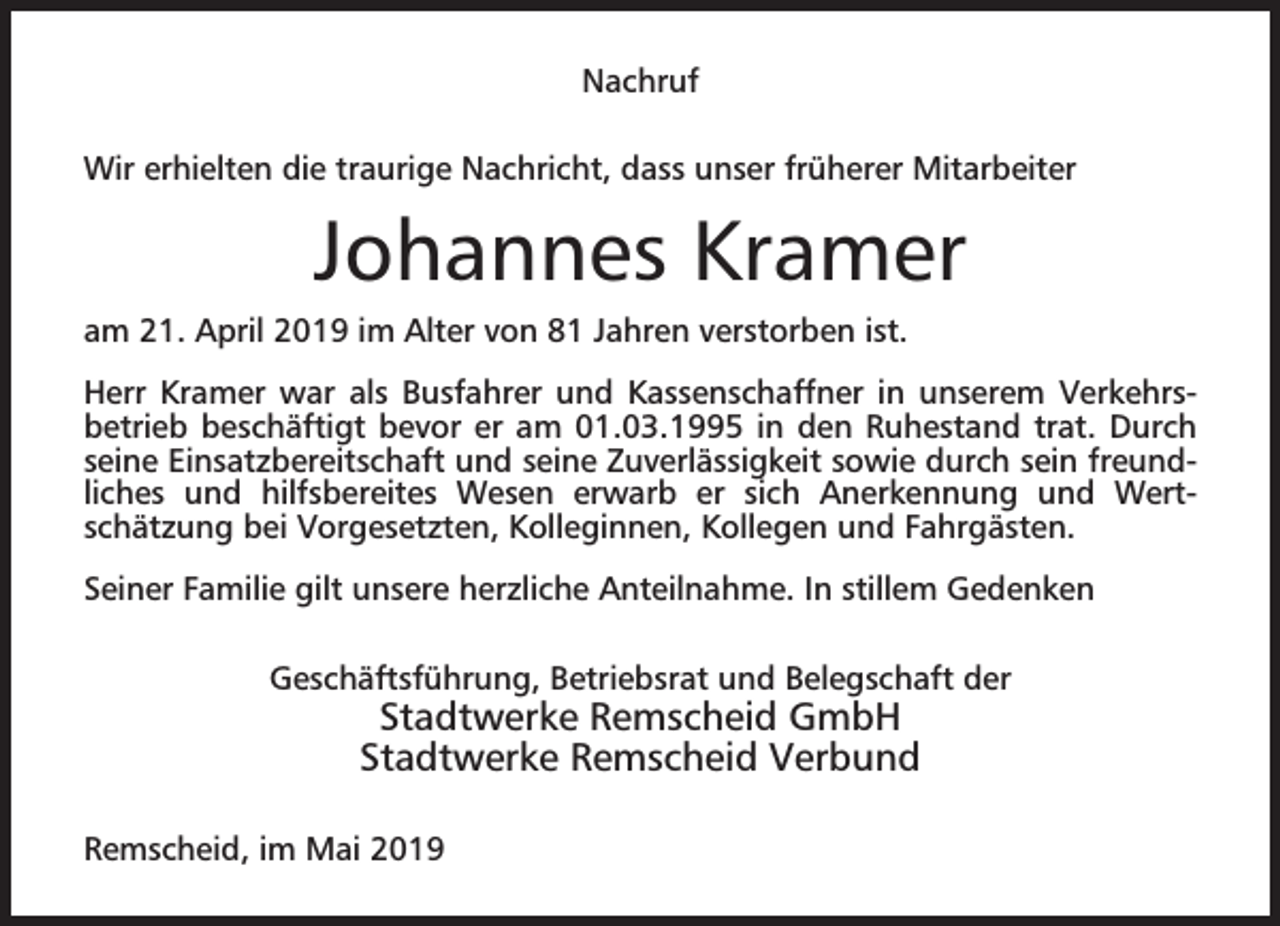 <p>Nachruf<br />Wir erhielten die traurige Nachricht, dass unser früherer Mitarbeiter</p><p>Johannes Kramer<br />am 21. April 2019 im Alter von 81 Jahren verstorben ist.<br />Herr Kramer war als Busfahrer und Kassenschaffner in unserem Verkehrsbetrieb beschäftigt bevor er am 01.03.1995 in den Ruhestand trat. Durch<br />seine Einsatzbereitschaft und seine Zuverlässigkeit sowie durch sein freundliches und hilfsbereites Wesen erwarb er sich Anerkennung und Wertschätzung bei Vorgesetzten, Kolleginnen, Kollegen und Fahrgästen.<br />Seiner Familie gilt unsere herzliche Anteilnahme. In stillem Gedenken<br />Geschäftsführung, Betriebsrat und Belegschaft der</p><p>Stadtwerke Remscheid GmbH<br />Stadtwerke Remscheid Verbund</p><p>Remscheid, im Mai 2019</p>
