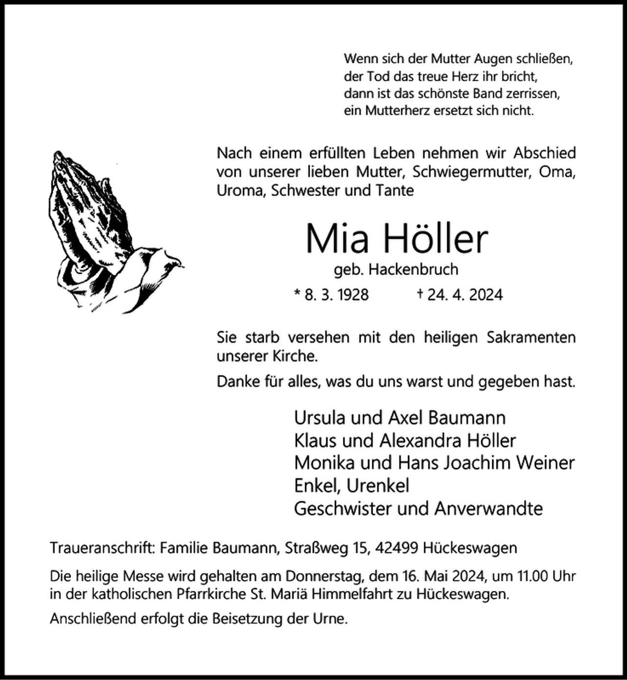 <p>Wenn sich der Mutter Augen schließen,<br />der Tod das treue Herz ihr bricht,<br />dann ist das schönste Band zerrissen,<br />ein Mutterherz ersetzt sich nicht.</p><p>Nach einem erfüllten Leben nehmen wir Abschied<br />von unserer lieben Mutter, Schwiegermutter, Oma,<br />Uroma, Schwester und Tante</p><p>Mia Höller<br />geb. Hackenbruch</p><p>* 8. 3. 1928</p><p>† 24. 4. 2024</p><p>Sie starb versehen mit den heiligen Sakramenten<br />unserer Kirche.<br />Danke für alles, was du uns warst und gegeben hast.</p><p>Ursula und Axel Baumann<br />Klaus und Alexandra Höller<br />Monika und Hans Joachim Weiner<br />Enkel, Urenkel<br />Geschwister und Anverwandte<br />Traueranschrift: Familie Baumann, Straßweg 15, 42499 Hückeswagen<br />Die heilige Messe wird gehalten am Donnerstag, dem 16. Mai 2024, um 11.00 Uhr<br />in der katholischen Pfarrkirche St. Mariä Himmelfahrt zu Hückeswagen.<br />Anschließend erfolgt die Beisetzung der Urne.</p>