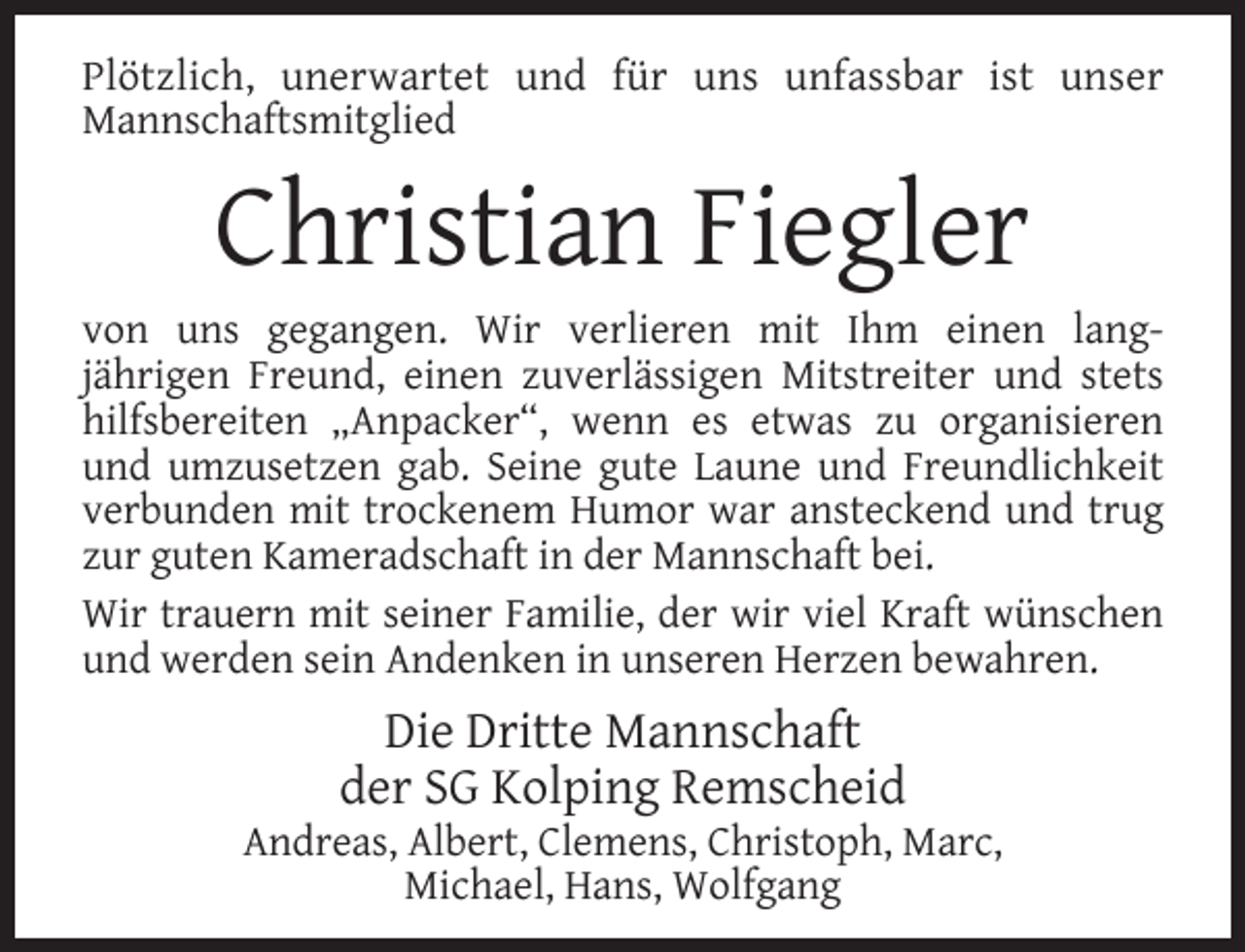 <p>Plötzlich, unerwartet und für uns unfassbar ist unser<br />Mannschaftsmitglied</p><p>Christian Fiegler</p><p>von uns gegangen. Wir verlieren mit Ihm einen langjährigen Freund, einen zuverlässigen Mitstreiter und stets<br />hilfsbereiten „Anpacker“, wenn es etwas zu organisieren<br />und umzusetzen gab. Seine gute Laune und Freundlichkeit<br />verbunden mit trockenem Humor war ansteckend und trug<br />zur guten Kameradschaft in der Mannschaft bei.<br />Wir trauern mit seiner Familie, der wir viel Kraft wünschen<br />und werden sein Andenken in unseren Herzen bewahren.</p><p>Die Dritte Mannschaft<br />der SG Kolping Remscheid</p><p>Andreas, Albert, Clemens, Christoph, Marc,<br />Michael, Hans, Wolfgang</p>