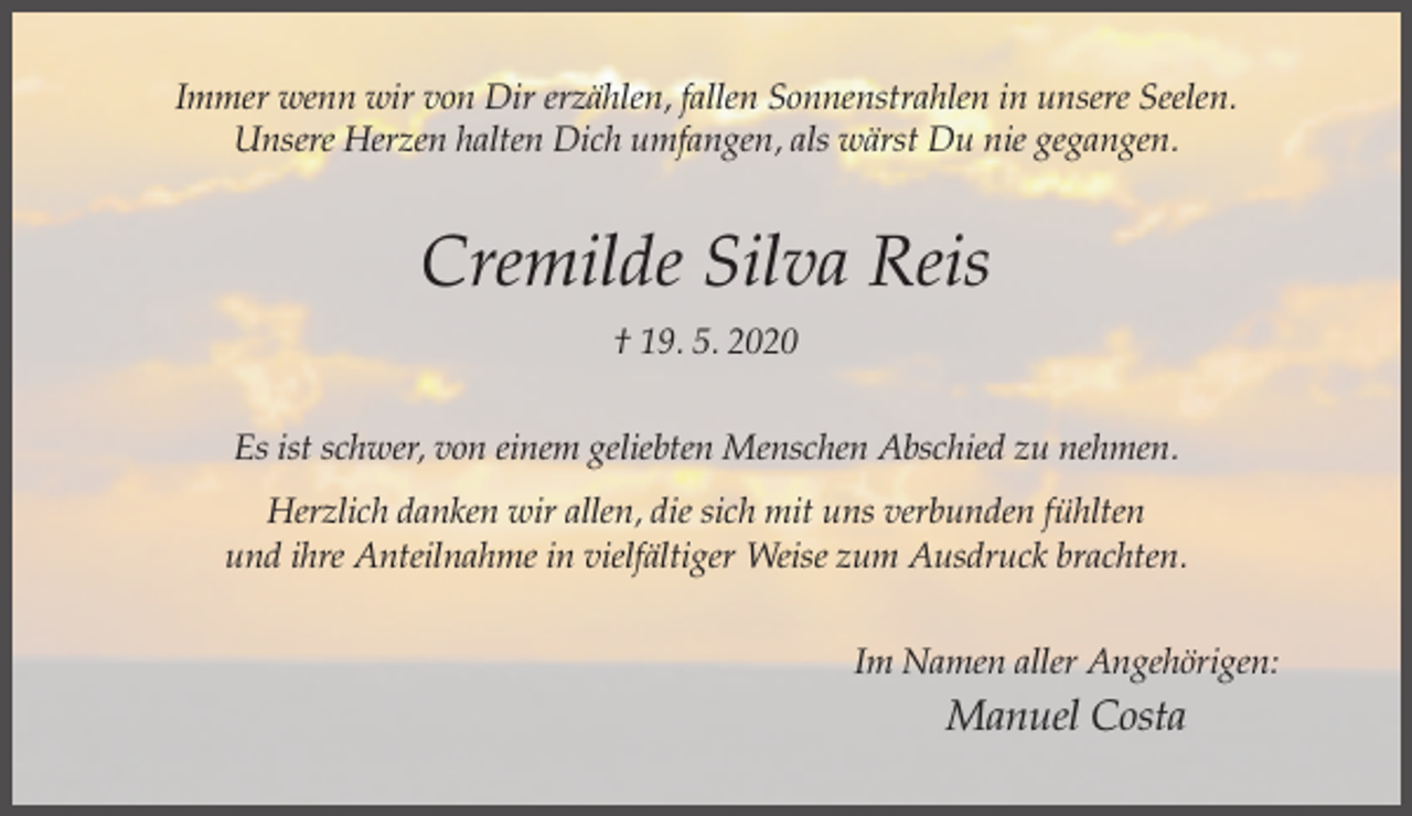 <p>Immer wenn wir von Dir erzählen, fallen Sonnenstrahlen in unsere Seelen.<br />Unsere Herzen halten Dich umfangen, als wärst Du nie gegangen.</p><p>Cremilde Silva Reis<br />† 19. 5. 2020<br />Es ist schwer, von einem geliebten Menschen Abschied zu nehmen.<br />Herzlich danken wir allen, die sich mit uns verbunden fühlten<br />und ihre Anteilnahme in vielfältiger Weise zum Ausdruck brachten.<br />Im Namen aller Angehörigen:</p><p>Manuel Costa</p>