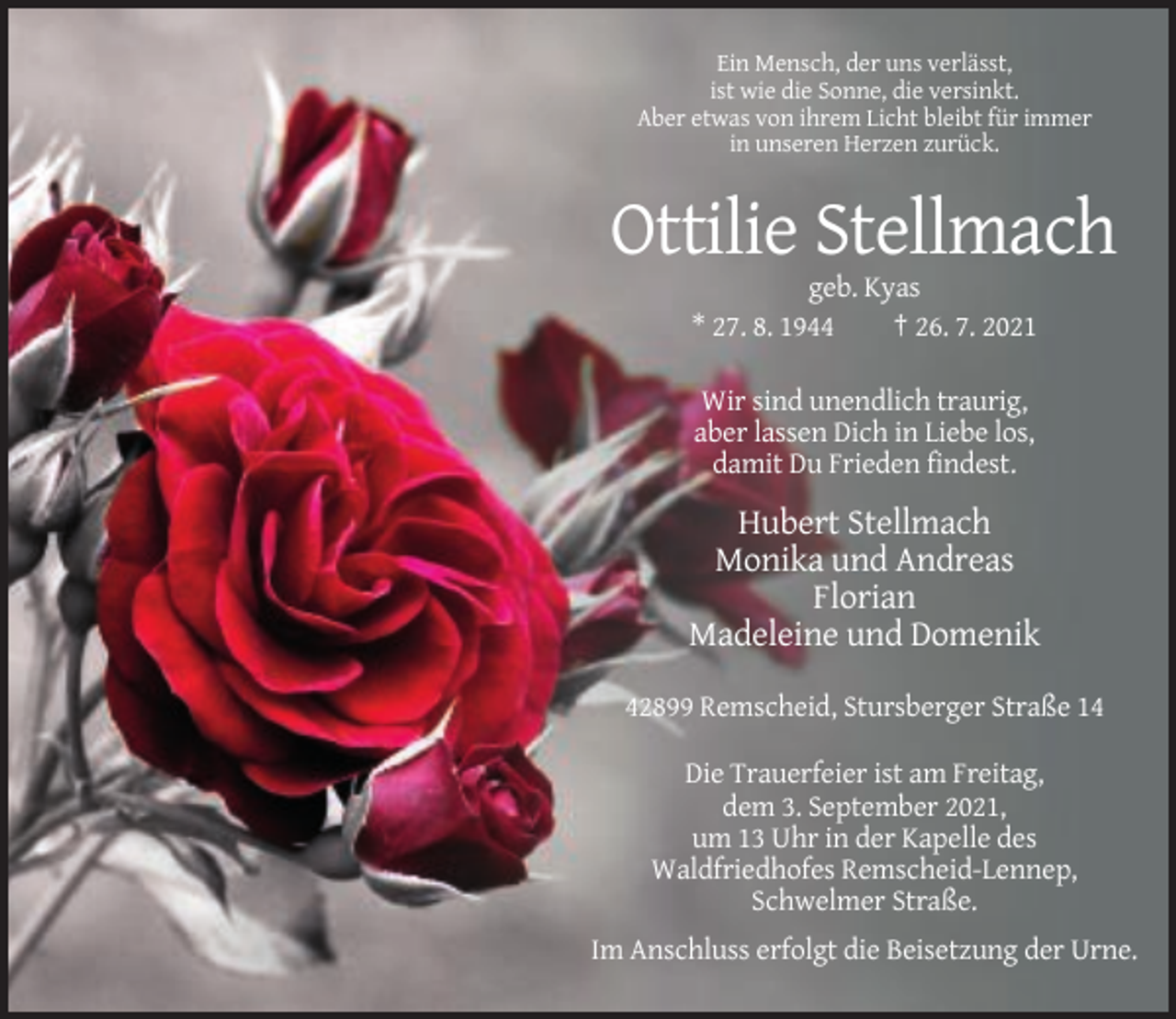 <p>Ein Mensch, der uns verlässt,<br />ist wie die Sonne, die versinkt.<br />Aber etwas von ihrem Licht bleibt für immer<br />in unseren Herzen zurück.</p><p>Ottilie Stellmach<br />geb. Kyas<br />* 27. 8. 1944<br />† 26. 7. 2021<br />Wir sind unendlich traurig,<br />aber lassen Dich in Liebe los,<br />damit Du Frieden findest.</p><p>Hubert Stellmach<br />Monika und Andreas<br />Florian<br />Madeleine und Domenik<br />42899 Remscheid, Stursberger Straße 14<br />Die Trauerfeier ist am Freitag,<br />dem 3. September 2021,<br />um 13 Uhr in der Kapelle des<br />Waldfriedhofes Remscheid-Lennep,<br />Schwelmer Straße.<br />Im Anschluss erfolgt die Beisetzung der Urne.</p>