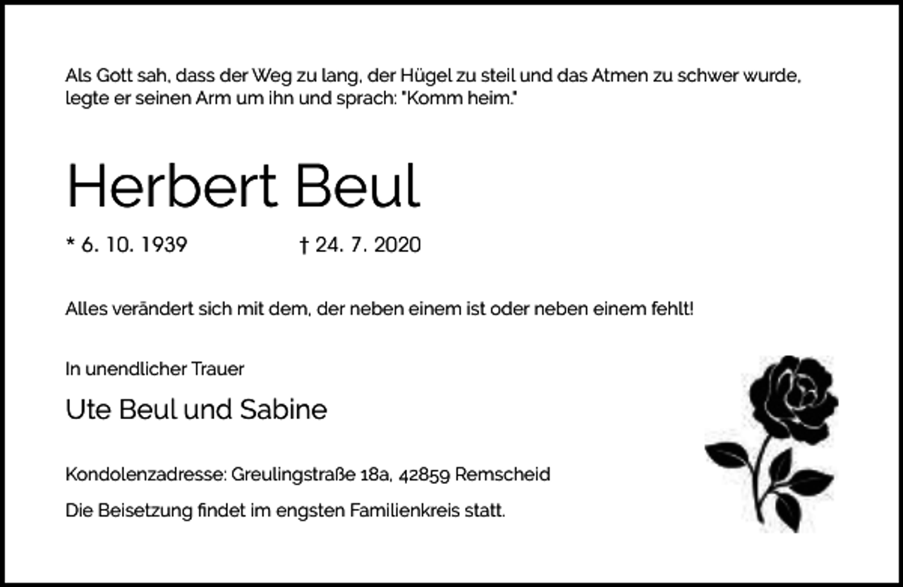 <p>Als Gott sah, dass der Weg zu lang, der Hügel zu steil und das Atmen zu schwer wurde,<br />legte er seinen Arm um ihn und sprach: "Komm heim."</p><p>Herbert Beul<br />* 6. 10. 1939</p><p>† 24. 7. 2020</p><p>Alles verändert sich mit dem, der neben einem ist oder neben einem fehlt!<br />In unendlicher Trauer</p><p>Ute Beul und Sabine<br />Kondolenzadresse: Greulingstraße 18a, 42859 Remscheid<br />Die Beisetzung ﬁndet im engsten Familienkreis statt.</p>