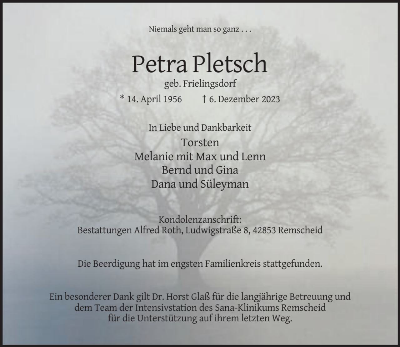 <p>Niemals geht man so ganz . . .</p><p>Petra Pletsch<br />geb. Frielingsdorf<br />* 14. April 1956<br />† 6. Dezember 2023<br />In Liebe und Dankbarkeit</p><p>Torsten<br />Melanie mit Max und Lenn<br />Bernd und Gina<br />Dana und Süleyman</p><p>Kondolenzanschrift:<br />Bestattungen Alfred Roth, Ludwigstraße 8, 42853 Remscheid</p><p>Die Beerdigung hat im engsten Familienkreis stattgefunden.</p><p>Ein besonderer Dank gilt Dr. Horst Glaß für die langjährige Betreuung und<br />dem Team der Intensivstation des Sana-Klinikums Remscheid<br />für die Unterstützung auf ihrem letzten Weg.</p>