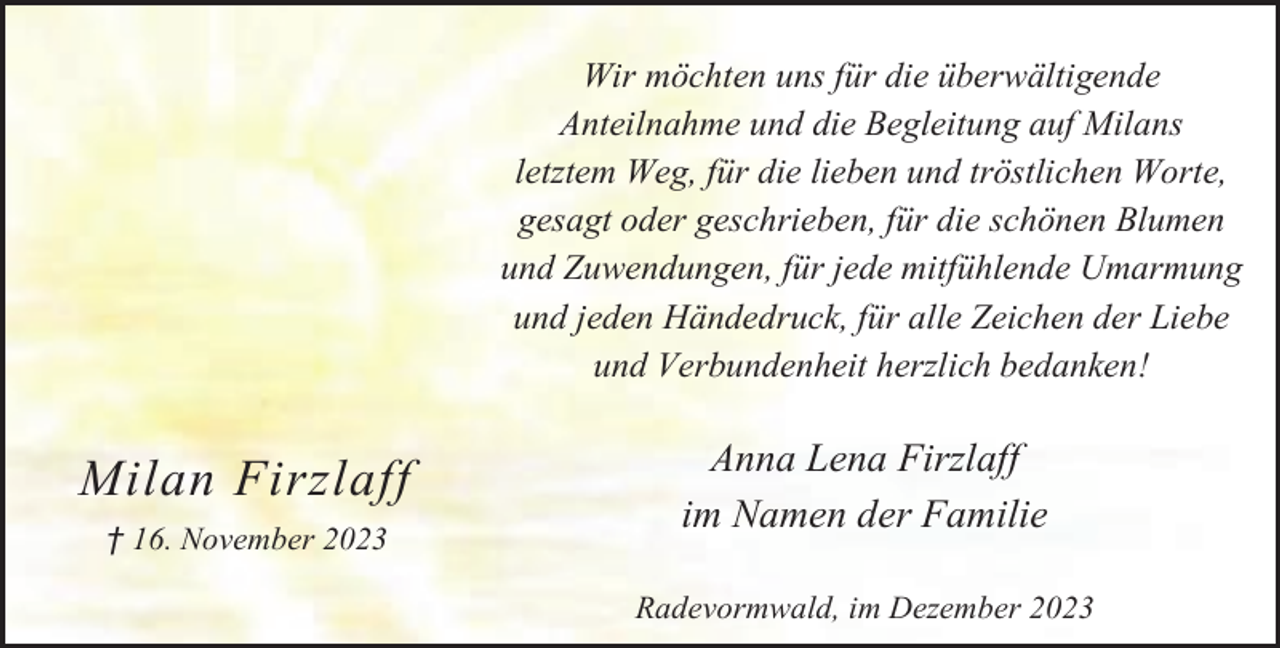 <p>Wir möchten uns für die überwältigende<br />Anteilnahme und die Begleitung auf Milans<br />letztem Weg, für die lieben und tröstlichen Worte,<br />gesagt oder geschrieben, für die schönen Blumen<br />und Zuwendungen, für jede mitfühlende Umarmung<br />und jeden Händedruck, für alle Zeichen der Liebe<br />und Verbundenheit herzlich bedanken!</p><p>Milan Firzlaff<br />† 16. November 2023</p><p>Anna Lena Firzlaff<br />im Namen der Familie<br />Radevormwald, im Dezember 2023</p>