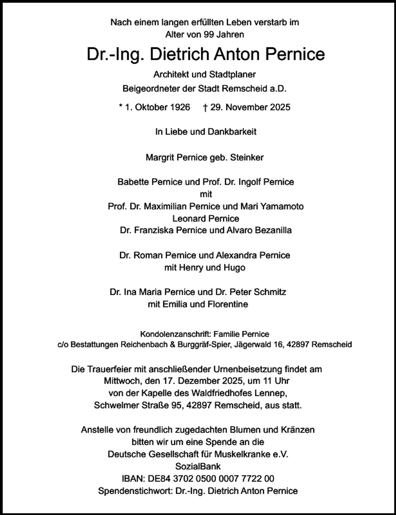 <p>Nach einem langen erfüllten Leben verstarb im<br />Alter von 99 Jahren</p><p>Dr.-Ing. Dietrich Anton Pernice<br />Architekt und Stadtplaner<br />Beigeordneter der Stadt Remscheid a.D.<br />* 1. Oktober 1926</p><p>† 29. November 2025</p><p>In Liebe und Dankbarkeit<br />Margrit Pernice geb. Steinker</p><p>Babette Pernice und Prof. Dr. Ingolf Pernice<br />mit<br />Prof. Dr. Maximilian Pernice und Mari Yamamoto<br />Leonard Pernice<br />Dr. Franziska Pernice und Alvaro Bezanilla<br />Dr. Roman Pernice und Alexandra Pernice<br />mit Henry und Hugo<br />Dr. Ina Maria Pernice und Dr. Peter Schmitz<br />mit Emilia und Florentine<br />Kondolenzanschrift: Familie Pernice<br />c/o Bestattungen Reichenbach &amp; Burggräf-Spier, Jägerwald 16, 42897 Remscheid</p><p>Die Trauerfeier mit anschließender Urnenbeisetzung findet am<br />Mittwoch, den 17. Dezember 2025, um 11 Uhr<br />von der Kapelle des Waldfriedhofes Lennep,<br />Schwelmer Straße 95, 42897 Remscheid, aus statt.<br />Anstelle von freundlich zugedachten Blumen und Kränzen<br />bitten wir um eine Spende an die<br />Deutsche Gesellschaft für Muskelkranke e.V.<br />SozialBank<br />IBAN: DE84 3702 050722 00<br />Spendenstichwort: Dr.-Ing. Dietrich Anton Pernice</p>