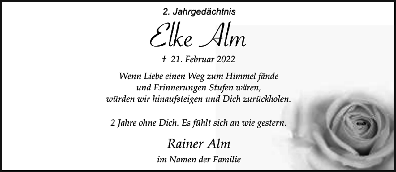 <p>2. Jahrgedächtnis</p><p>Elke Alm<br />† 21. Februar 2022</p><p>Wenn Liebe einen Weg zum Himmel fände<br />und Erinnerungen Stufen wären,<br />würden wir hinaufsteigen und Dich zurückholen.<br />2 Jahre ohne Dich. Es fühlt sich an wie gestern.</p><p>Rainer Alm<br />im Namen der Familie</p>