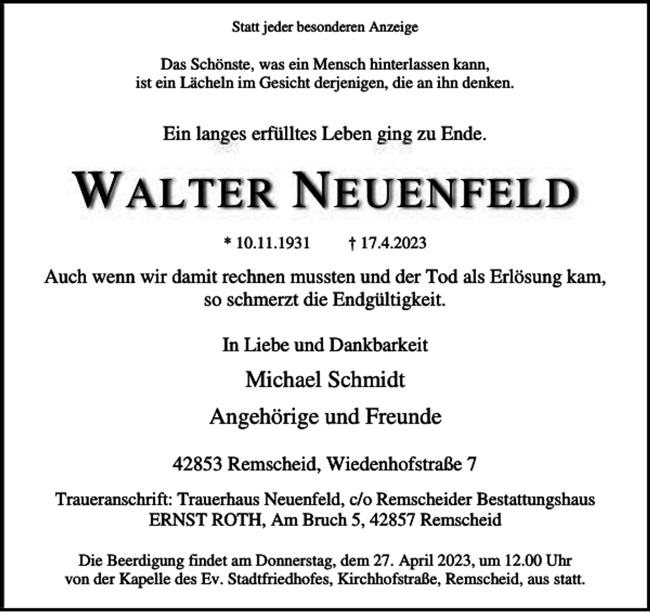 <p>Statt jeder besonderen Anzeige</p><p>Das Schönste, was ein Mensch hinterlassen kann,<br />ist ein Lächeln im Gesicht derjenigen, die an ihn denken.</p><p>Ein langes erfülltes Leben ging zu Ende.</p><p>W ALTER N EUENFELD<br />* 10.11.1931</p><p>† 17.4.2023</p><p>Auch wenn wir damit rechnen mussten und der Tod als Erlösung kam,<br />so schmerzt die Endgültigkeit.<br />In Liebe und Dankbarkeit</p><p>Michael Schmidt<br />Angehörige und Freunde<br />42853 Remscheid, Wiedenhofstraße 7<br />Traueranschrift: Trauerhaus Neuenfeld, c/o Remscheider Bestattungshaus<br />ERNST ROTH, Am Bruch 5, 42857 Remscheid<br />Die Beerdigung findet am Donnerstag, dem 27. April 2023, um 12.00 Uhr<br />von der Kapelle des Ev. Stadtfriedhofes, Kirchhofstraße, Remscheid, aus statt.</p>