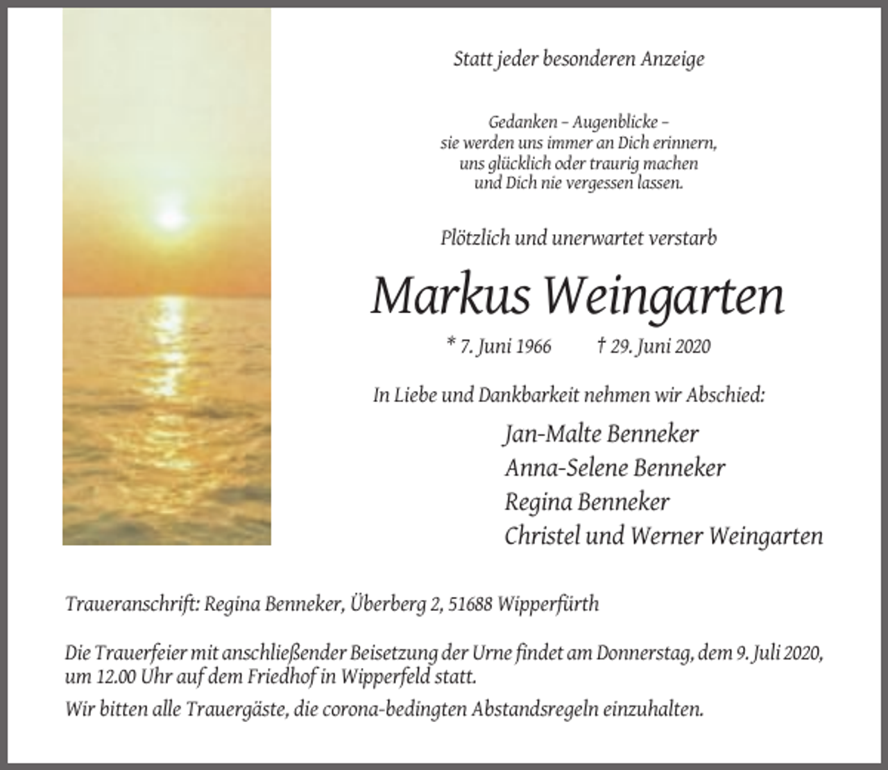 <p>Statt jeder besonderen Anzeige</p><p>Gedanken – Augenblicke –<br />sie werden uns immer an Dich erinnern,<br />uns glücklich oder traurig machen<br />und Dich nie vergessen lassen.</p><p>Plötzlich und unerwartet verstarb</p><p>Markus Weingarten<br />* 7. Juni 1966</p><p>† 29. Juni 2020</p><p>In Liebe und Dankbarkeit nehmen wir Abschied:</p><p>Jan-Malte Benneker<br />Anna-Selene Benneker<br />Regina Benneker<br />Christel und Werner Weingarten<br />Traueranschrift: Regina Benneker, Überberg 2, 51688 Wipperfürth<br />Die Trauerfeier mit anschließender Beisetzung der Urne findet am Donnerstag, dem 9. Juli 2020,<br />um 12.00 Uhr auf dem Friedhof in Wipperfeld statt.<br />Wir bitten alle Trauergäste, die corona-bedingten Abstandsregeln einzuhalten.</p>
