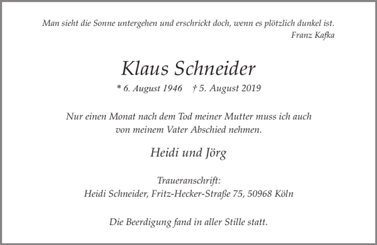 <p>Man sieht die Sonne untergehen und erschrickt doch, wenn es plötzlich dunkel ist.<br />Franz Kafka</p><p>Klaus Schneider</p><p>* 6. August 1946</p><p>† 5. August 2019</p><p>Nur einen Monat nach dem Tod meiner Mutter muss ich auch<br />von meinem Vater Abschied nehmen.</p><p>Heidi und Jörg<br />Traueranschrift:<br />Heidi Schneider, Fritz-Hecker-Straße 75, 50968 Köln<br />Die Beerdigung fand in aller Stille statt.</p>