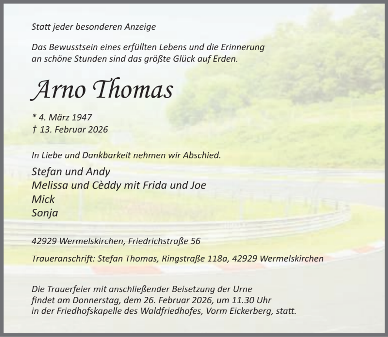 <p>Sta jeder besonderen Anzeige<br />Das Bewusstsein eines erfüllten Lebens und die Erinnerung<br />an schöne Stunden sind das größte Glück auf Erden.</p><p>Arno Thomas<br />* 4. März 1947<br />† 13. Februar 2026<br />In Liebe und Dankbarkeit nehmen wir Abschied.</p><p>Stefan und Andy<br />Melissa und Cèddy mit Frida und Joe<br />Mick<br />Sonja<br />42929 Wermelskirchen, Friedrichstraße 56<br />Traueranschri : Stefan Thomas, Ringstraße 118a, 42929 Wermelskirchen<br />Die Trauerfeier mit anschließender Beisetzung der Urne<br />ﬁndet am Donnerstag, dem 26. Februar 2026, um 11.30 Uhr<br />in der Friedhofskapelle des Waldfriedhofes, Vorm Eickerberg, sta .</p>
