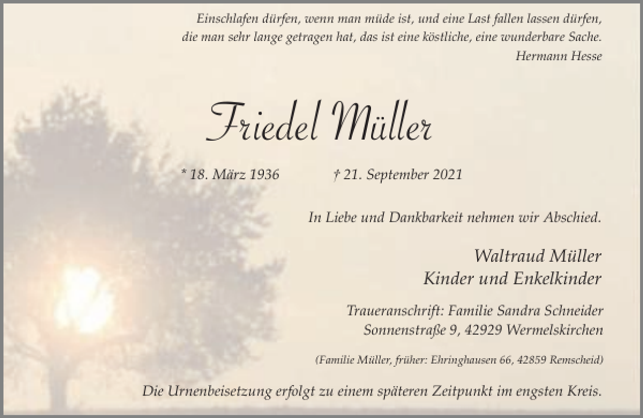 <p>Einschlafen dürfen, wenn man müde ist, und eine Last fallen lassen dürfen,<br />die man sehr lange getragen hat, das ist eine köstliche, eine wunderbare Sache.<br />Hermann Hesse</p><p>Friedel Müller<br />* 18. März 1936</p><p>† 21. September 2021<br />In Liebe und Dankbarkeit nehmen wir Abschied.</p><p>Waltraud Müller<br />Kinder und Enkelkinder<br />Traueranschrift: Familie Sandra Schneider<br />Sonnenstraße 9, 42929 Wermelskirchen<br />(Familie Müller, früher: Ehringhausen 66, 42859 Remscheid)</p><p>Die Urnenbeisetzung erfolgt zu einem späteren Zeitpunkt im engsten Kreis.</p>