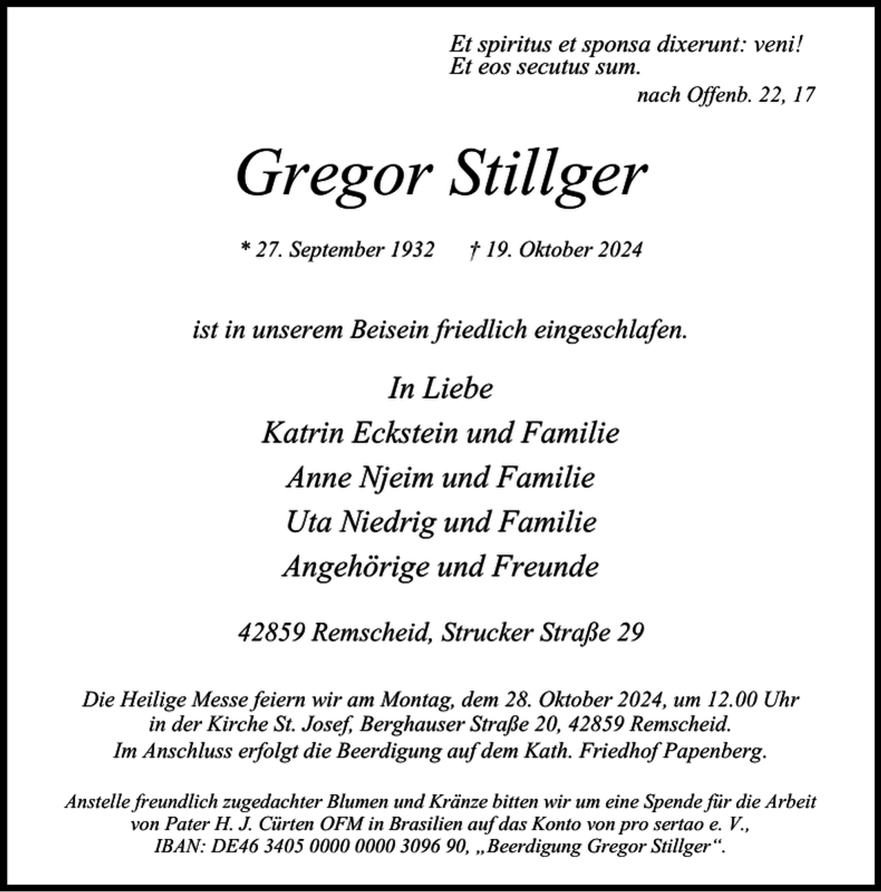 <p>Et spiritus et sponsa dixerunt: veni!<br />Et eos secutus sum.</p><p>nach Offenb. 22, 17</p><p>Gregor Stillger<br />* 27. September 1932</p><p>† 19. Oktober 2024</p><p>ist in unserem Beisein friedlich eingeschlafen.</p><p>In Liebe<br />Katrin Eckstein und Familie<br />Anne Njeim und Familie<br />Uta Niedrig und Familie<br />Angehörige und Freunde<br />42859 Remscheid, Strucker Straße 29<br />Die Heilige Messe feiern wir am Montag, dem 28. Oktober 2024, um 12.00 Uhr<br />in der Kirche St. Josef, Berghauser Straße 20, 42859 Remscheid.<br />Im Anschluss erfolgt die Beerdigung auf dem Kath. Friedhof Papenberg.<br />Anstelle freundlich zugedachter Blumen und Kränze bitten wir um eine Spende für die Arbeit<br />von Pater H. J. Cürten OFM in Brasilien auf das Konto von pro sertao e. V.,<br />IBAN: DE46 3405 3096 90, „Beerdigung Gregor Stillger“.</p>