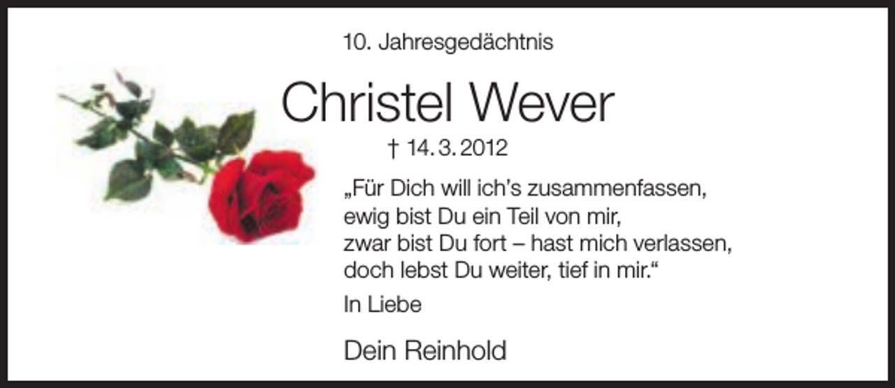 <p>10. Jahresgedächtnis</p><p>Christel Wever<br />† 14. 3. 2012</p><p>„Für Dich will ich’s zusammenfassen,<br />ewig bist Du ein Teil von mir,<br />zwar bist Du fort – hast mich verlassen,<br />doch lebst Du weiter, tief in mir.“<br />In Liebe</p><p>Dein Reinhold</p>