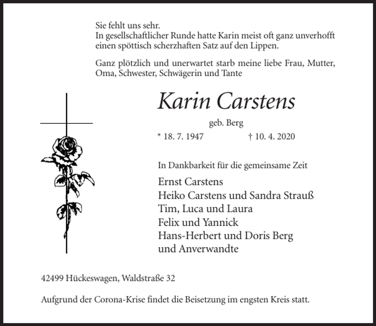 <p>Sie fehlt uns sehr.<br />In gesellschaftlicher Runde hatte Karin meist oft ganz unverhofft<br />einen spöttisch scherzhaften Satz auf den Lippen.<br />Ganz plötzlich und unerwartet starb meine liebe Frau, Mutter,<br />Oma, Schwester, Schwägerin und Tante</p><p>Karin Carstens<br />geb. Berg<br />* 18. 7. 1947</p><p>† 10. 4. 2020</p><p>In Dankbarkeit für die gemeinsame Zeit</p><p>Ernst Carstens<br />Heiko Carstens und Sandra Strauß<br />Tim, Luca und Laura<br />Felix und Yannick<br />Hans-Herbert und Doris Berg<br />und Anverwandte<br />42499 Hückeswagen, Waldstraße 32<br />Aufgrund der Corona-Krise findet die Beisetzung im engsten Kreis statt.</p>