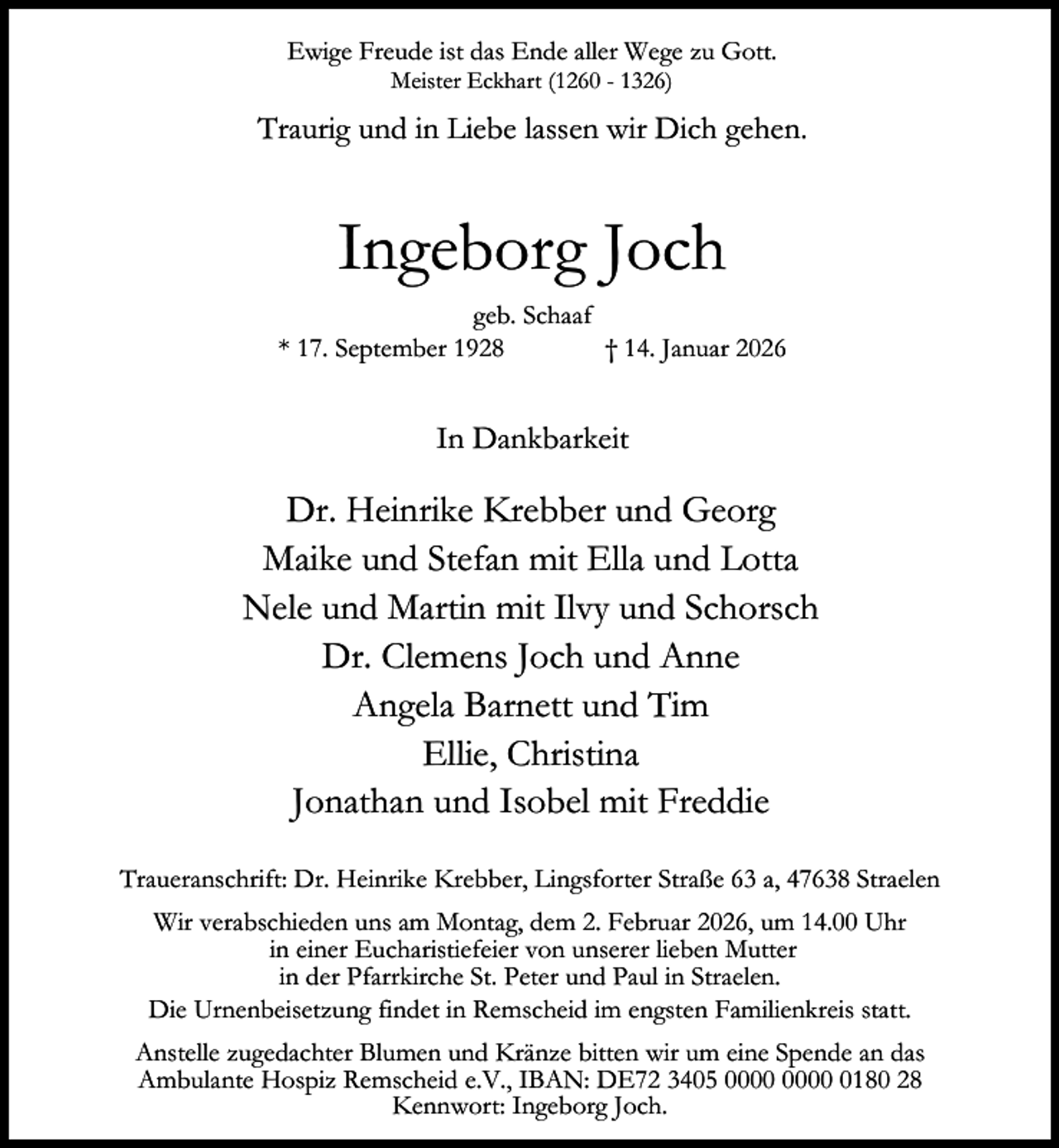 <p>Ewige Freude ist das Ende aller Wege zu Gott.<br />Meister Eckhart (1260 - 1326)</p><p>Traurig und in Liebe lassen wir Dich gehen.</p><p>Ingeborg Joch<br />geb. Schaaf<br />* 17. September 1928<br />† 14. Januar 2026</p><p>In Dankbarkeit</p><p>Dr. Heinrike Krebber und Georg<br />Maike und Stefan mit Ella und Lotta<br />Nele und Martin mit Ilvy und Schorsch<br />Dr. Clemens Joch und Anne<br />Angela Barnett und Tim<br />Ellie, Christina<br />Jonathan und Isobel mit Freddie<br />Traueranschrift: Dr. Heinrike Krebber, Lingsforter Straße 63 a, 47638 Straelen<br />Wir verabschieden uns am Montag, dem 2. Februar 2026, um 14.00 Uhr<br />in einer Eucharistiefeier von unserer lieben Mutter<br />in der Pfarrkirche St. Peter und Paul in Straelen.<br />Die Urnenbeisetzung findet in Remscheid im engsten Familienkreis statt.<br />Anstelle zugedachter Blumen und Kränze bitten wir um eine Spende an das<br />Ambulante Hospiz Remscheid e.V., IBAN: DE72 3405 0180 28<br />Kennwort: Ingeborg Joch.</p>