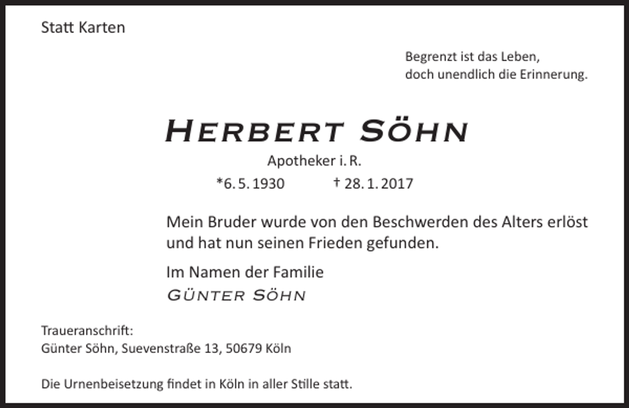 <p>Statt Karten<br />Begrenzt ist das Leben,<br />doch unendlich die Erinnerung.</p><p>Herbert Söhn<br />Apotheker i. R.<br />*6. 5. 1930<br />† 28. 1. 2017</p><p>Mein Bruder wurde von den Beschwerden des Alters erlöst<br />und hat nun seinen Frieden gefunden.<br />Im Namen der Familie</p><p>Günter Söhn</p><p>Traueranschrift:<br />Günter Söhn, Suevenstraße 13, 50679 Köln<br />Die Urnenbeisetzung findet in Köln in aller Stille statt.</p>