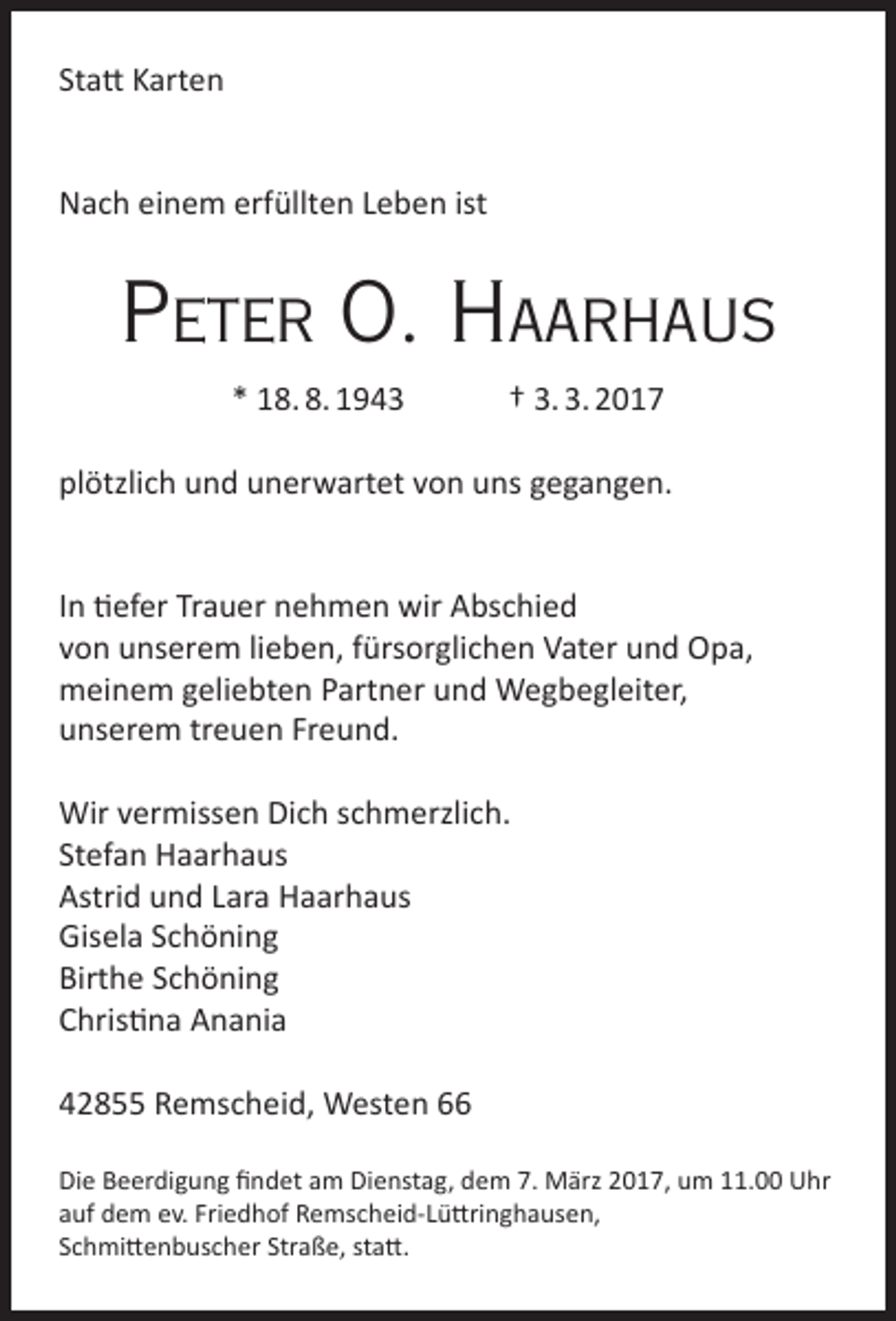 <p>Statt Karten<br />Nach einem erfüllten Leben ist</p><p>Peter O. HaarHaus<br />* 18. 8. 1943</p><p>† 3. 3. 2017</p><p>plötzlich und unerwartet von uns gegangen.<br />In tiefer Trauer nehmen wir Abschied<br />von unserem lieben, fürsorglichen Vater und Opa,<br />meinem geliebten Partner und Wegbegleiter,<br />unserem treuen Freund.<br />Wir vermissen Dich schmerzlich.<br />Stefan Haarhaus<br />Astrid und Lara Haarhaus<br />Gisela Schöning<br />Birthe Schöning<br />Christina Anania<br />42855 Remscheid, Westen 66<br />Die Beerdigung findet am Dienstag, dem 7. März 2017, um 11.00 Uhr<br />auf dem ev. Friedhof Remscheid-Lüttringhausen,<br />Schmittenbuscher Straße, statt.</p>