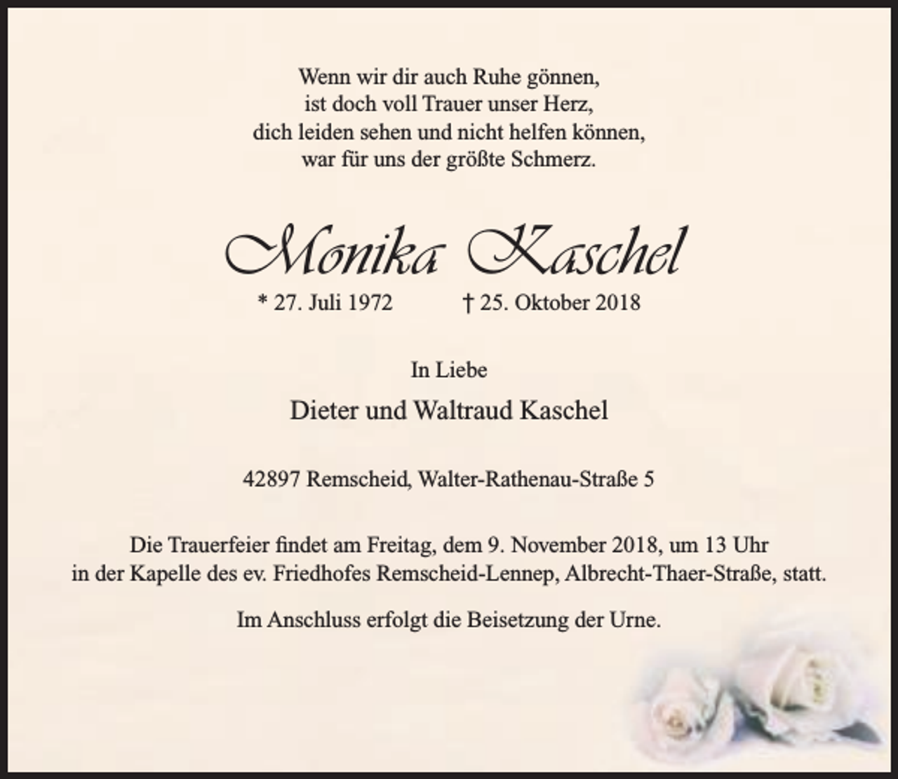 <p>Wenn wir dir auch Ruhe gönnen,<br />ist doch voll Trauer unser Herz,<br />dich leiden sehen und nicht helfen können,<br />war für uns der größte Schmerz.</p><p>Monika Kaschel<br />* 27. Juli 1972</p><p>† 25. Oktober 2018</p><p>In Liebe</p><p>Dieter und Waltraud Kaschel<br />42897 Remscheid, Walter-Rathenau-Straße 5<br />Die Trauerfeier ﬁndet am Freitag, dem 9. November 2018, um 13 Uhr<br />in der Kapelle des ev. Friedhofes Remscheid-Lennep, Albrecht-Thaer-Straße, statt.<br />Im Anschluss erfolgt die Beisetzung der Urne.</p>