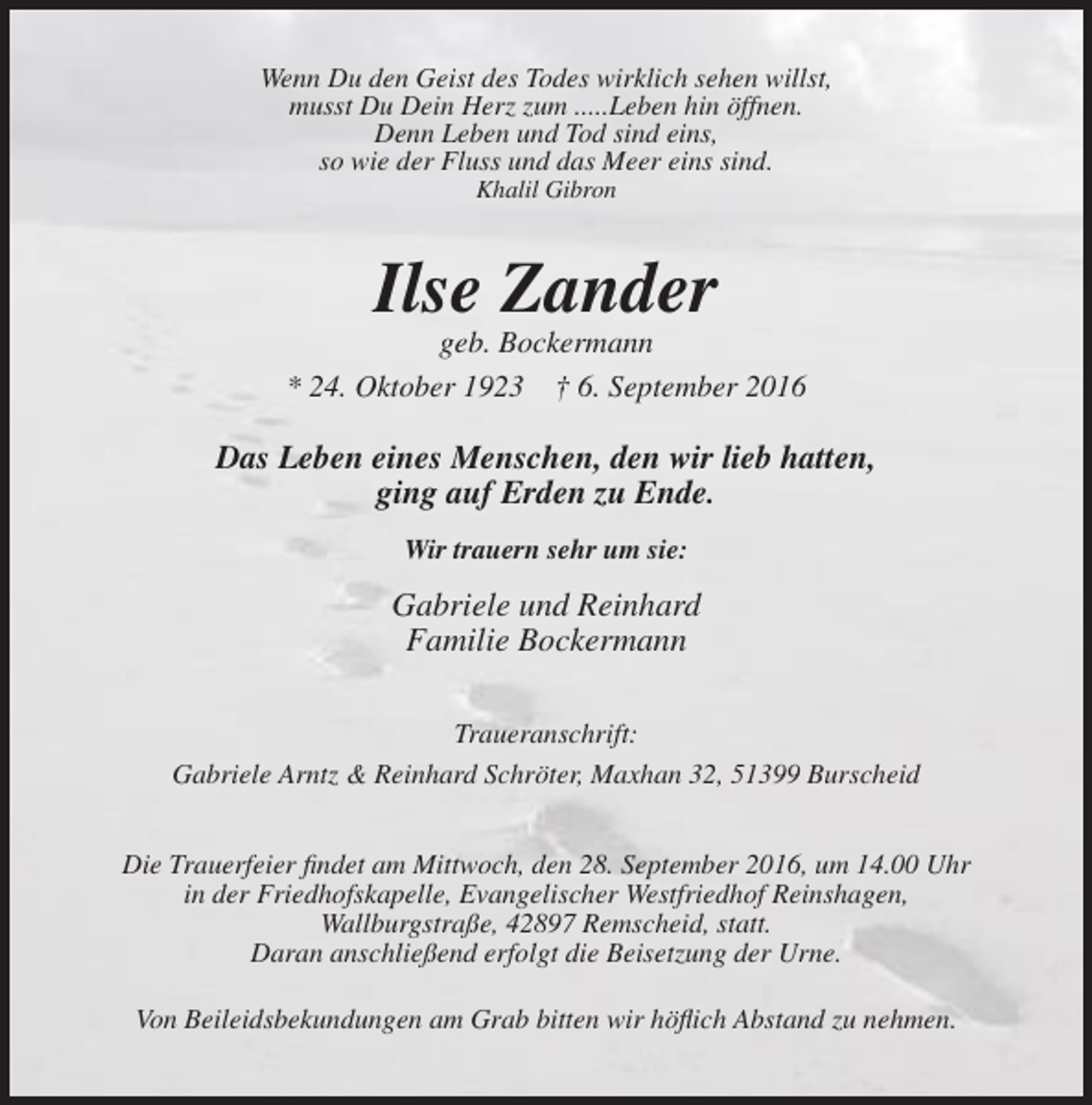 <p>Wenn Du den Geist des Todes wirklich sehen willst,<br />musst Du Dein Herz zum .....Leben hin öffnen.<br />Denn Leben und Tod sind eins,<br />so wie der Fluss und das Meer eins sind.<br />Khalil Gibron</p><p>Ilse Zander<br />geb. Bockermann<br />* 24. Oktober 1923 † 6. September 2016</p><p>Das Leben eines Menschen, den wir lieb hatten,<br />ging auf Erden zu Ende.<br />Wir trauern sehr um sie:</p><p>Gabriele und Reinhard<br />Familie Bockermann<br />Traueranschrift:<br />Gabriele Arntz &amp; Reinhard Schröter, Maxhan 32, 51399 Burscheid<br />Die Trauerfeier findet am Mittwoch, den 28. September 2016, um 14.00 Uhr<br />in der Friedhofskapelle, Evangelischer Westfriedhof Reinshagen,<br />Wallburgstraße, 42897 Remscheid, statt.<br />Daran anschließend erfolgt die Beisetzung der Urne.<br />Von Beileidsbekundungen am Grab bitten wir höflich Abstand zu nehmen.</p>
