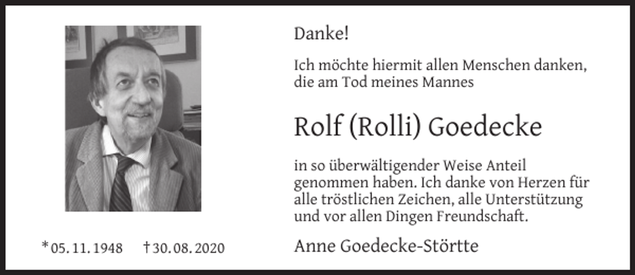 <p>Danke!<br />Ich möchte hiermit allen Menschen danken,<br />die am Tod meines Mannes</p><p>Rolf (Rolli) Goedecke<br />in so überwältigender Weise Anteil<br />genommen haben. Ich danke von Herzen für<br />alle tröstlichen Zeichen, alle Unterstützung<br />und vor allen Dingen Freundschaft.<br />* 05. 11. 1948</p><p>† 30. 08. 2020</p><p>Anne Goedecke-Störtte</p>
