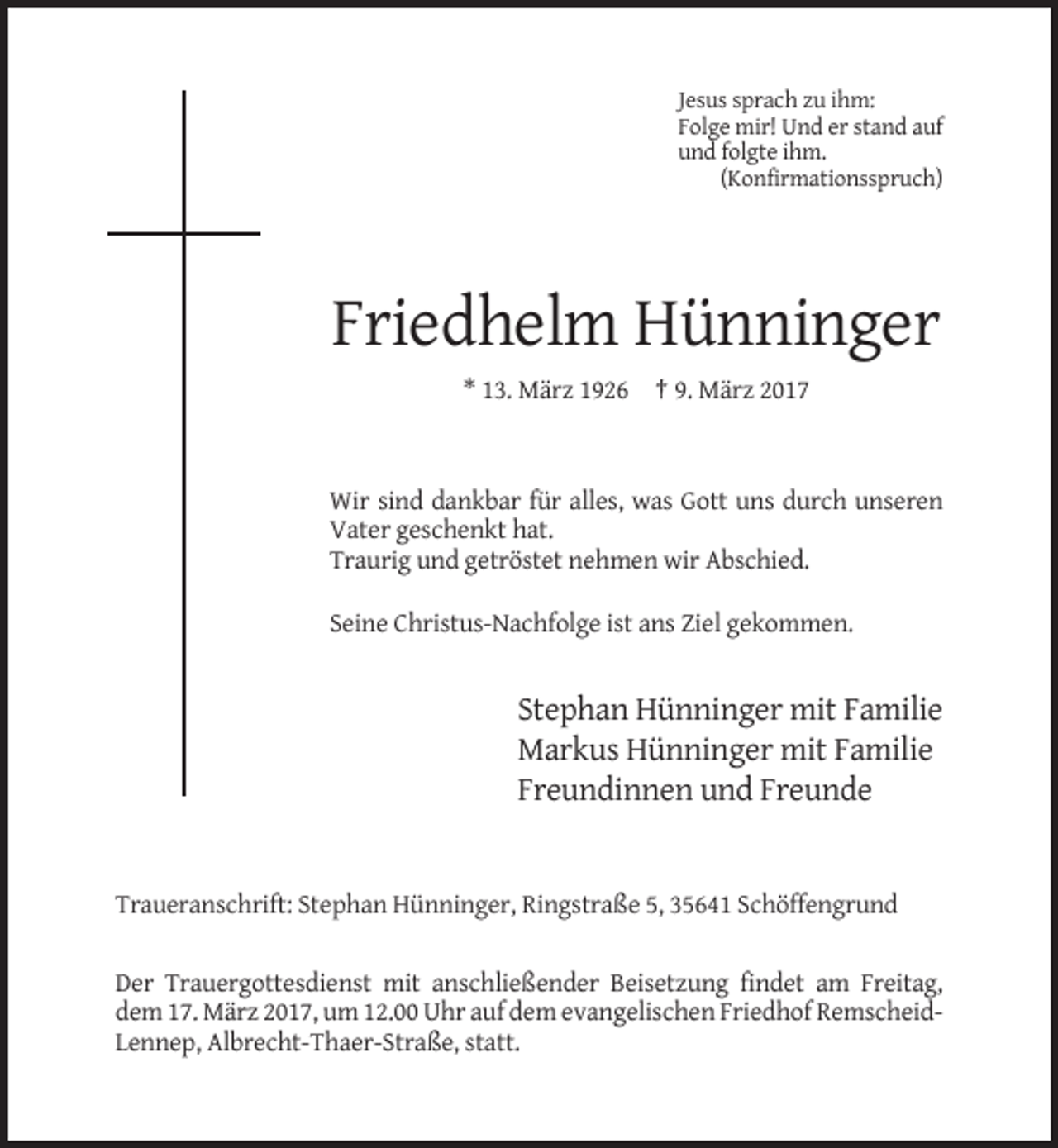 <p>Jesus sprach zu ihm:<br />Folge mir! Und er stand auf<br />und folgte ihm.<br />(Konfirmationsspruch)</p><p>Friedhelm Hünninger<br />* 13. März 1926 † 9. März 2017</p><p>Wir sind dankbar für alles, was Gott uns durch unseren<br />Vater geschenkt hat.<br />Traurig und getröstet nehmen wir Abschied.<br />Seine Christus-Nachfolge ist ans Ziel gekommen.</p><p>Stephan Hünninger mit Familie<br />Markus Hünninger mit Familie<br />Freundinnen und Freunde</p><p>Traueranschrift: Stephan Hünninger, Ringstraße 5, 35641 Schöffengrund</p><p>Der Trauergottesdienst mit anschließender Beisetzung findet am Freitag,<br />dem 17. März 2017, um 12.00 Uhr auf dem evangelischen Friedhof RemscheidLennep, Albrecht-Thaer-Straße, statt.</p>