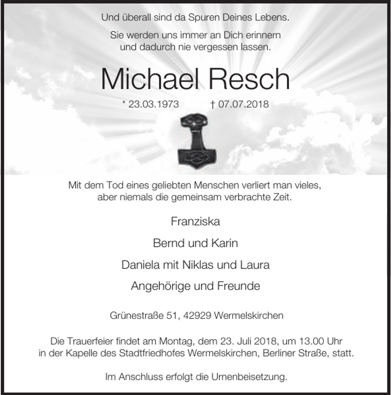 <p>Und überall sind da Spuren Deines Lebens.<br />Sie werden uns immer an Dich erinnern<br />und dadurch nie vergessen lassen.</p><p>Michael Resch<br />* 23.3.1973</p><p>† 07.0.2018</p><p>Mit dem Tod eines geliebten Menschen verliert man vieles,<br />aber niemals die gemeinsam verbrachte Zeit.</p><p>Franziska<br />Bernd und Karin<br />Daniela mit Niklas und Laura<br />Angehörige und Freunde<br />Grünestraße 51, 42929 Wermelskirchen<br />Die Trauerfeier findet am Montag, dem 23. Juli 2018, um 13.00 Uhr<br />in der Kapelle des Stadtfriedhofes Wermelskirchen, Berliner Straße, statt.<br />Im Anschluss erfolgt die Urnenbeisetzung.</p>