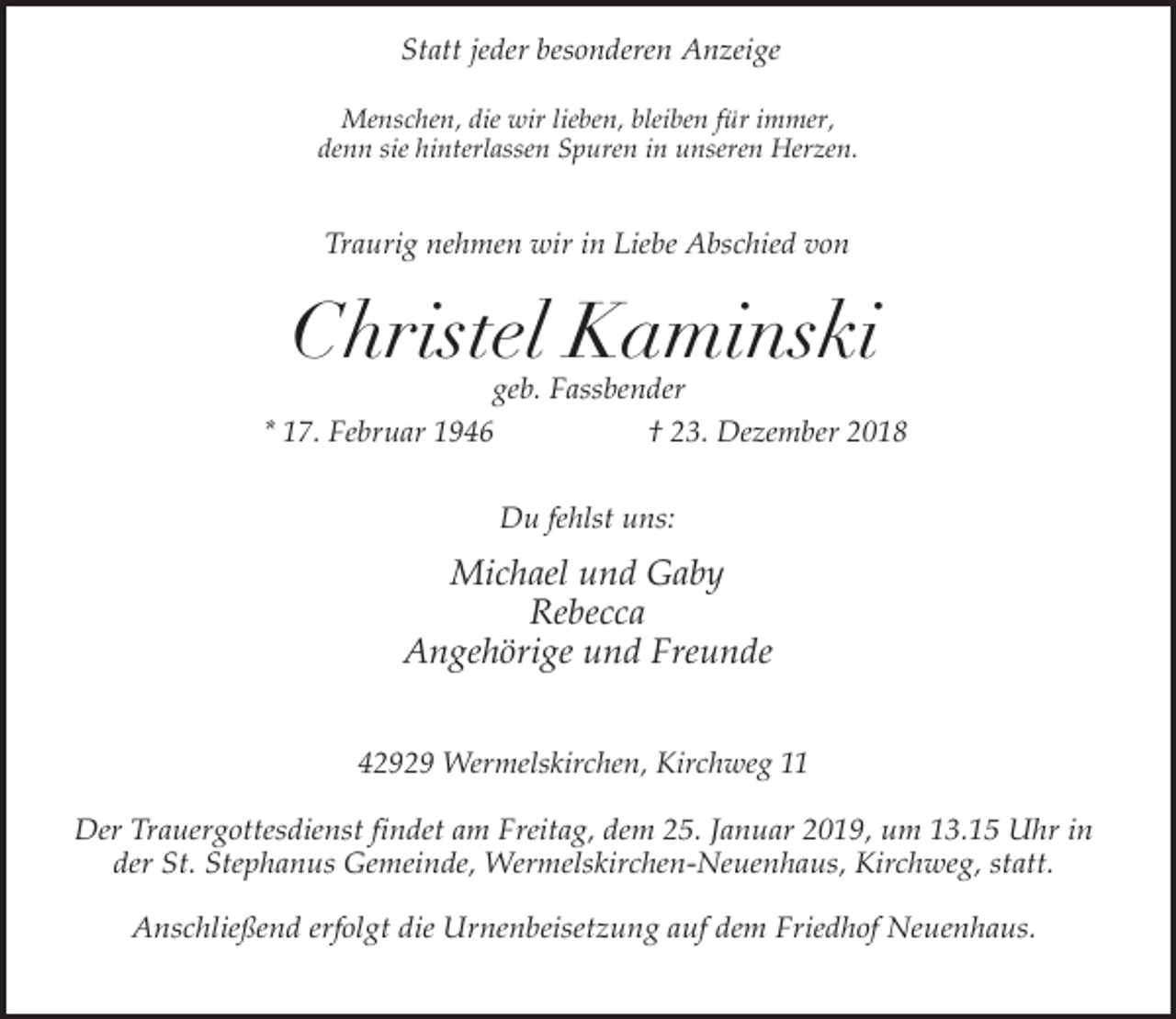 <p>Statt jeder besonderen Anzeige<br />Menschen, die wir lieben, bleiben für immer,<br />denn sie hinterlassen Spuren in unseren Herzen.</p><p>Traurig nehmen wir in Liebe Abschied von</p><p>Christel Kaminski</p><p>geb. Fassbender<br />* 17. Februar 1946<br />† 23. Dezember 2018<br />Du fehlst uns:</p><p>Michael und Gaby<br />Rebecca<br />Angehörige und Freunde<br />42929 Wermelskirchen, Kirchweg 11</p><p>Der Trauergottesdienst findet am Freitag, dem 25. Januar 2019, um 13.15 Uhr in<br />der St. Stephanus Gemeinde, Wermelskirchen-Neuenhaus, Kirchweg, statt.<br />Anschließend erfolgt die Urnenbeisetzung auf dem Friedhof Neuenhaus.</p>