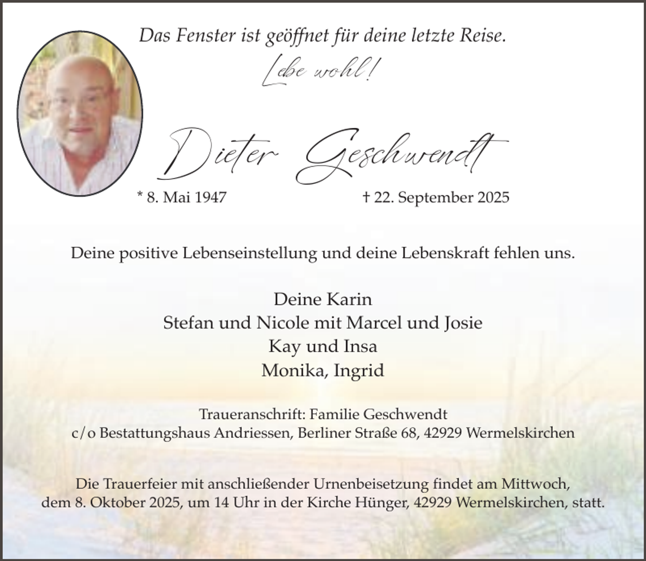 <p>Das Fenster ist geöffnet für deine letzte Reise.</p><p>Lebe wohl!</p><p>Dieter Geschwendt</p><p>* 8. Mai 1947</p><p>† 22. September 2025</p><p>Deine positive Lebenseinstellung und deine Lebenskraft fehlen uns.</p><p>Deine Karin<br />Stefan und Nicole mit Marcel und Josie<br />Kay und Insa<br />Monika, Ingrid<br />Traueranschrift: Familie Geschwendt<br />c/o Bestattungshaus Andriessen, Berliner Straße 68, 42929 Wermelskirchen<br />Die Trauerfeier mit anschließender Urnenbeisetzung findet am Mittwoch,<br />dem 8. Oktober 2025, um 14 Uhr in der Kirche Hünger, 42929 Wermelskirchen, statt.</p>