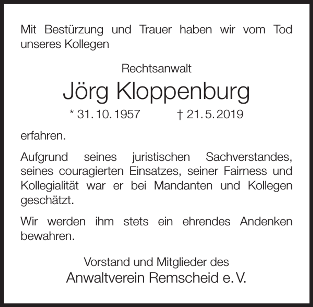 <p>Mit Bestürzung und Trauer haben wir vom Tod<br />unseres Kollegen<br />Rechtsanwalt</p><p>Jörg Kloppenburg<br />* 31. 10. 1957</p><p>† 21. 5. 2019</p><p>erfahren.<br />Aufgrund seines juristischen Sachverstandes,<br />seines couragierten Einsatzes, seiner Fairness und<br />Kollegialität war er bei Mandanten und Kollegen<br />geschätzt.<br />Wir werden ihm stets ein ehrendes Andenken<br />bewahren.<br />Vorstand und Mitglieder des</p><p>Anwaltverein Remscheid e. V.</p>