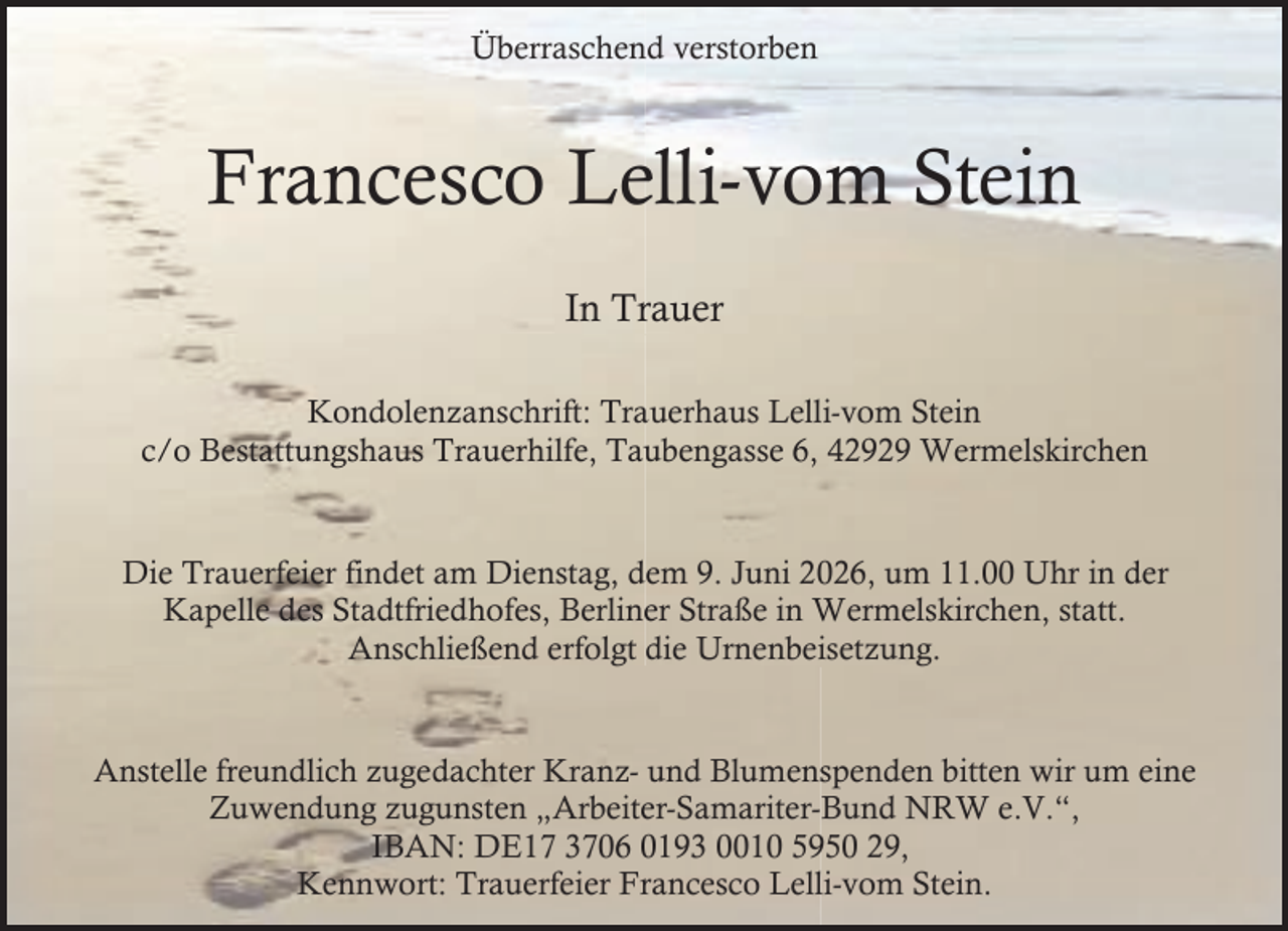 <p>Überraschend verstorben</p><p>Francesco Lelli-vom Stein<br />In Trauer<br />Kondolenzanschrift: Trauerhaus Lelli-vom Stein<br />c/o Bestattungshaus Trauerhilfe, Taubengasse 6, 42929 Wermelskirchen<br />Die Trauerfeier findet am Dienstag, dem 9. Juni 2026, um 11.00 Uhr in der<br />Kapelle des Stadtfriedhofes, Berliner Straße in Wermelskirchen, statt.<br />Anschließend erfolgt die Urnenbeisetzung.<br />Anstelle freundlich zugedachter Kranz- und Blumenspenden bitten wir um eine<br />Zuwendung zugunsten „Arbeiter-Samariter-Bund NRW e.V.“,<br />IBAN: DE17 3706 0193 0010 5950 29,<br />Kennwort: Trauerfeier Francesco Lelli-vom Stein.</p>