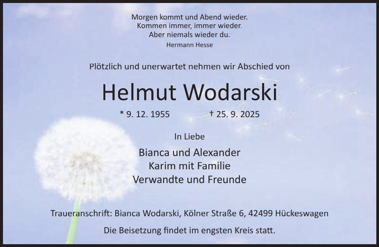 <p>Morgen kommt und Abend wieder.<br />Kommen immer, immer wieder.<br />Aber niemals wieder du.<br />Hermann Hesse</p><p>Plötzlich und unerwartet nehmen wir Abschied von</p><p>Helmut Wodarski<br />* 9. 12. 1955</p><p>† 25. 9. 2025</p><p>In Liebe</p><p>Bianca und Alexander<br />Karim mit Familie<br />Verwandte und Freunde<br />Traueranschri : Bianca Wodarski, Kölner Straße 6, 42499 Hückeswagen<br />Die Beisetzung ﬁndet im engsten Kreis sta .</p>
