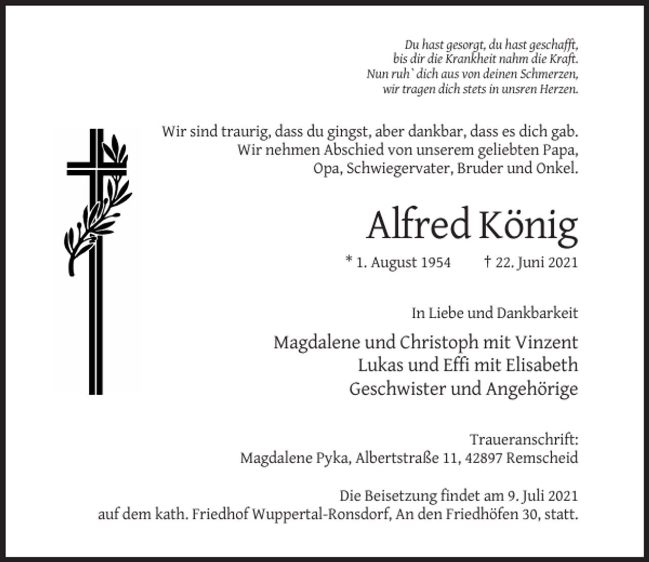 <p>Du hast gesorgt, du hast geschafft,<br />bis dir die Krankheit nahm die Kraft.<br />Nun ruh` dich aus von deinen Schmerzen,<br />wir tragen dich stets in unsren Herzen.</p><p>Wir sind traurig, dass du gingst, aber dankbar, dass es dich gab.<br />Wir nehmen Abschied von unserem geliebten Papa,<br />Opa, Schwiegervater, Bruder und Onkel.</p><p>Alfred König<br />* 1. August 1954</p><p>† 22. Juni 2021</p><p>In Liebe und Dankbarkeit</p><p>Magdalene und Christoph mit Vinzent<br />Lukas und Effi mit Elisabeth<br />Geschwister und Angehörige<br />Traueranschrift:<br />Magdalene Pyka, Albertstraße 11, 42897 Remscheid<br />Die Beisetzung findet am 9. Juli 2021<br />auf dem kath. Friedhof Wuppertal-Ronsdorf, An den Friedhöfen 30, statt.</p>