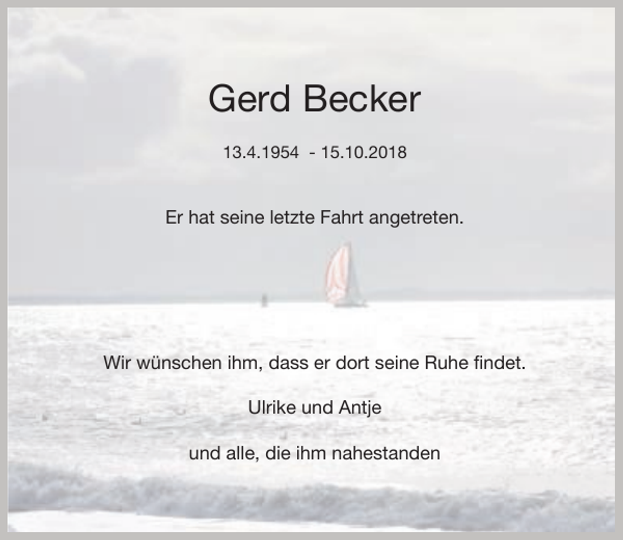 <p>Gerd Becker<br />13.4.1954 - 15.10.2018</p><p>Er hat seine letzte Fahrt angetreten.</p><p>Wir wünschen ihm, dass er dort seine Ruhe findet.<br />Ulrike und Antje<br />und alle, die ihm nahestanden</p>