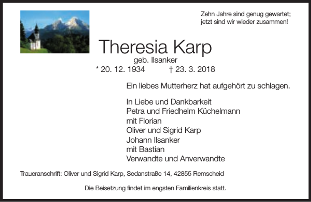 <p>Zehn Jahre sind genug gewartet;<br />jetzt sind wir wieder zusammen!</p><p>Theresia<br />Karp<br />geb. Ilsanker</p><p>* 20. 12. 1934</p><p>† 23. 3. 2018</p><p>Ein liebes Mutterherz hat aufgehört zu schlagen.<br />In Liebe und Dankbarkeit<br />Petra und Friedhelm Küchelmann<br />mit Florian<br />Oliver und Sigrid Karp<br />Johann Ilsanker<br />mit Bastian<br />Verwandte und Anverwandte<br />Traueranschrift: Oliver und Sigrid Karp, Sedanstraße 14, 42855 Remscheid<br />Die Beisetzung ﬁndet im engsten Familienkreis statt.</p>