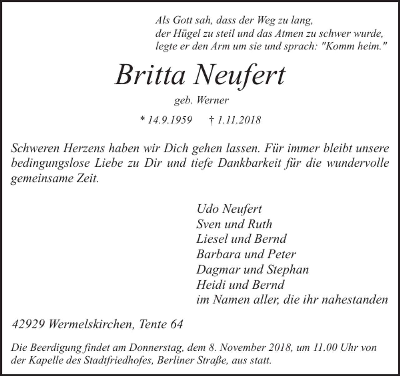 <p>Als Gott sah, dass der Weg zu lang,<br />der Hügel zu steil und das Atmen zu schwer wurde,<br />legte er den Arm um sie und sprach: "Komm heim."</p><p>Britta Neufert<br />geb. Werner</p><p>* 14.9.1959</p><p>† 1.11.2018</p><p>Schweren Herzens haben wir Dich gehen lassen. Für immer bleibt unsere<br />bedingungslose Liebe zu Dir und tiefe Dankbarkeit für die wundervolle<br />gemeinsame Zeit.</p><p>Udo Neufert<br />Sven und Ruth<br />Liesel und Bernd<br />Barbara und Peter<br />Dagmar und Stephan<br />Heidi und Bernd<br />im Namen aller, die ihr nahestanden<br />42929 Wermelskirchen, Tente 64<br />Die Beerdigung findet am Donnerstag, dem 8. November 2018, um 11.00 Uhr von<br />der Kapelle des Stadtfriedhofes, Berliner Straße, aus statt.</p>