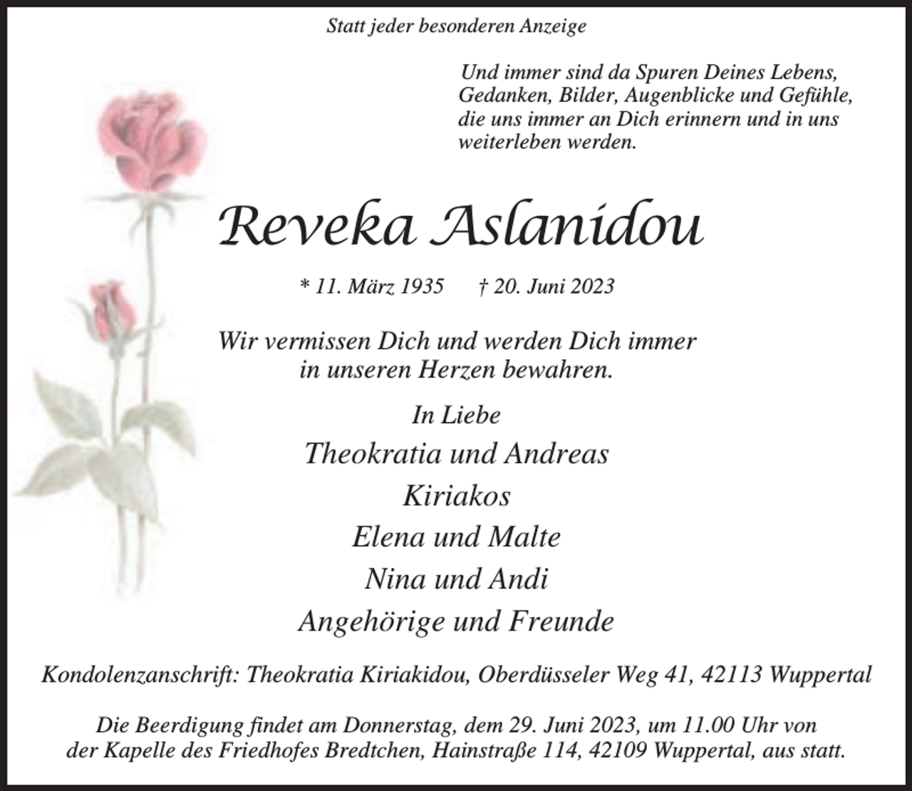 <p>Statt jeder besonderen Anzeige</p><p>Und immer sind da Spuren Deines Lebens,<br />Gedanken, Bilder, Augenblicke und Gefühle,<br />die uns immer an Dich erinnern und in uns<br />weiterleben werden.</p><p>Reveka Aslanidou<br />* 11. März 1935</p><p>† 20. Juni 2023</p><p>Wir vermissen Dich und werden Dich immer<br />in unseren Herzen bewahren.<br />In Liebe</p><p>Theokratia und Andreas<br />Kiriakos<br />Elena und Malte<br />Nina und Andi<br />Angehörige und Freunde<br />Kondolenzanschrift: Theokratia Kiriakidou, Oberdüsseler Weg 41, 42113 Wuppertal<br />Die Beerdigung findet am Donnerstag, dem 29. Juni 2023, um 11.00 Uhr von<br />der Kapelle des Friedhofes Bredtchen, Hainstraße 114, 42109 Wuppertal, aus statt.</p>