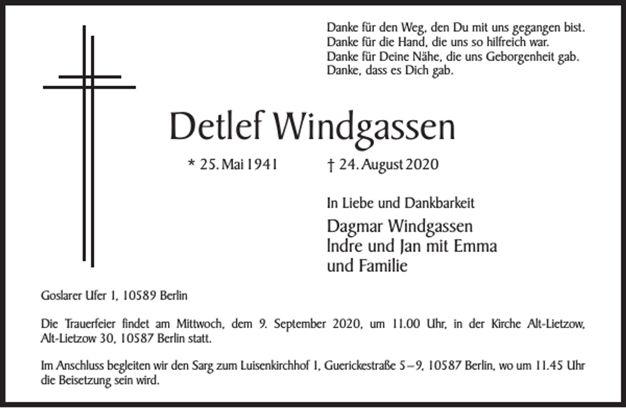 <p>Danke für den Weg, den Du mit uns gegangen bist.<br />Danke für die Hand, die uns so hilfreich war.<br />Danke für Deine Nähe, die uns Geborgenheit gab.<br />Danke, dass es Dich gab.</p><p>Detlef Windgassen<br />* 25. Mai 1941</p><p>† 24. August 2020<br />In Liebe und Dankbarkeit</p><p>Dagmar Windgassen<br />lndre und Jan mit Emma<br />und Familie<br />Goslarer Ufer 1, 10589 Berlin<br />Die Trauerfeier findet am Mittwoch, dem 9. September 2020, um 11.00 Uhr, in der Kirche Alt-Lietzow,<br />Alt-Lietzow 30, 10587 Berlin statt.<br />Im Anschluss begleiten wir den Sarg zum Luisenkirchhof 1, Guerickestraße 5 – 9, 10587 Berlin, wo um 11.45 Uhr<br />die Beisetzung sein wird.</p>