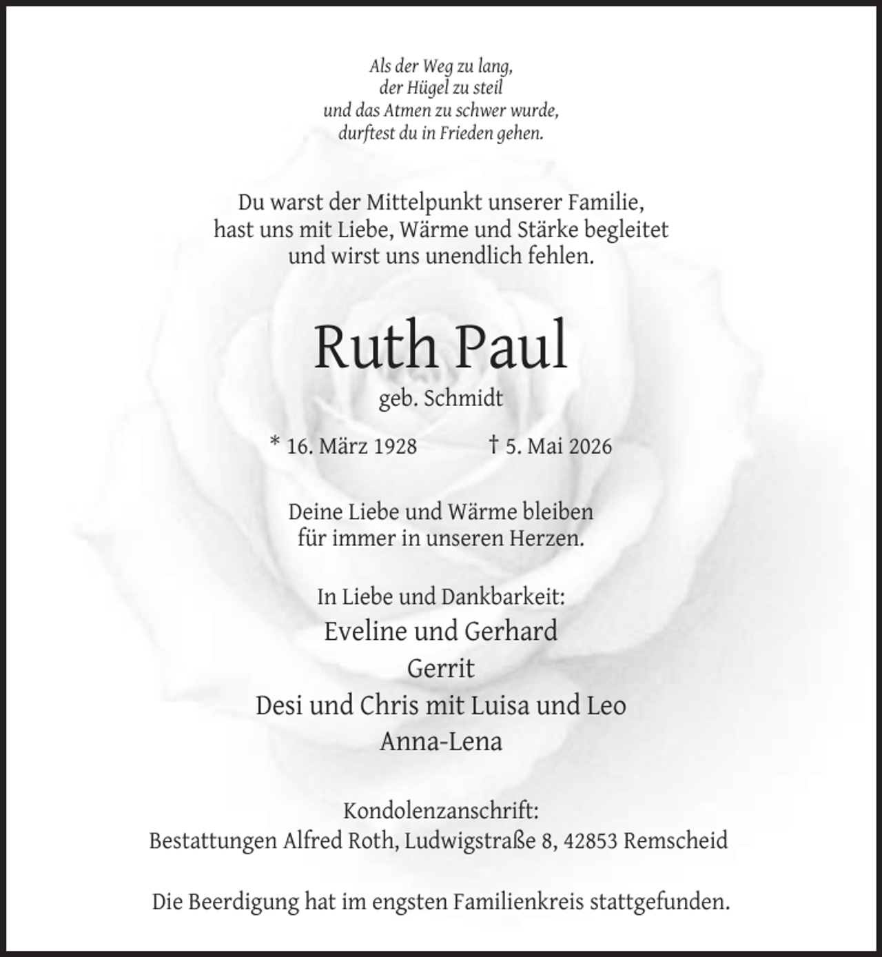 <p>Als der Weg zu lang,<br />der Hügel zu steil<br />und das Atmen zu schwer wurde,<br />durftest du in Frieden gehen.</p><p>Du warst der Mittelpunkt unserer Familie,<br />hast uns mit Liebe, Wärme und Stärke begleitet<br />und wirst uns unendlich fehlen.</p><p>Ruth Paul<br />geb. Schmidt</p><p>* 16. März 1928</p><p>† 5. Mai 2026</p><p>Deine Liebe und Wärme bleiben<br />für immer in unseren Herzen.<br />In Liebe und Dankbarkeit:</p><p>Eveline und Gerhard<br />Gerrit<br />Desi und Chris mit Luisa und Leo<br />Anna-Lena<br />Kondolenzanschrift:<br />Bestattungen Alfred Roth, Ludwigstraße 8, 42853 Remscheid<br />Die Beerdigung hat im engsten Familienkreis stattgefunden.</p>
