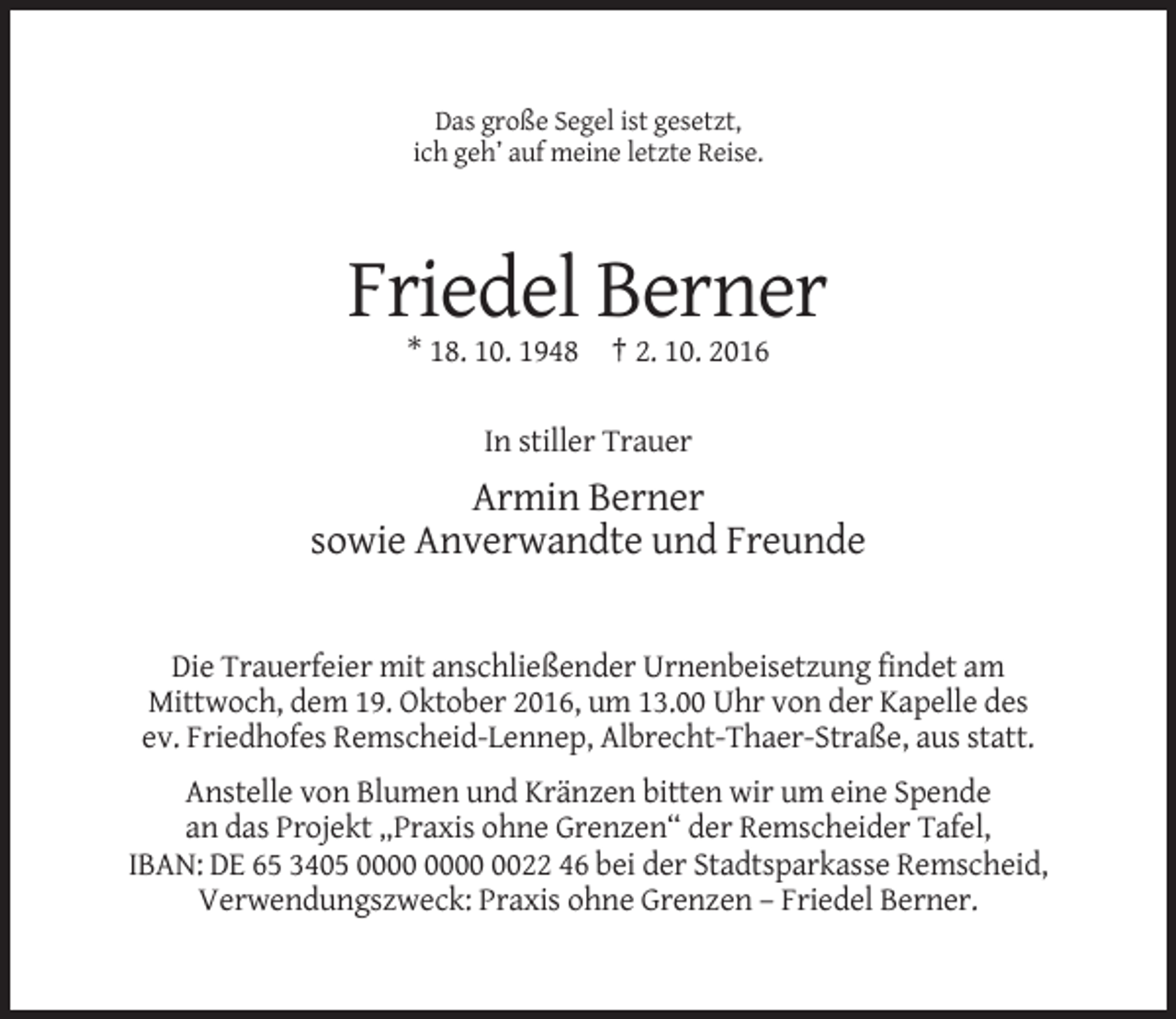 <p>Das große Segel ist gesetzt,<br />ich geh’ auf meine letzte Reise.</p><p>Friedel Berner<br />* 18. 10. 1948 † 2. 10. 2016<br />In stiller Trauer</p><p>Armin Berner<br />sowie Anverwandte und Freunde</p><p>Die Trauerfeier mit anschließender Urnenbeisetzung findet am<br />Mittwoch, dem 19. Oktober 2016, um 13.00 Uhr von der Kapelle des<br />ev. Friedhofes Remscheid-Lennep, Albrecht-Thaer-Straße, aus statt.<br />Anstelle von Blumen und Kränzen bitten wir um eine Spende<br />an das Projekt „Praxis ohne Grenzen“ der Remscheider Tafel,<br />IBAN: DE 65 3405 0022 46 bei der Stadtsparkasse Remscheid,<br />Verwendungszweck: Praxis ohne Grenzen – Friedel Berner.</p>