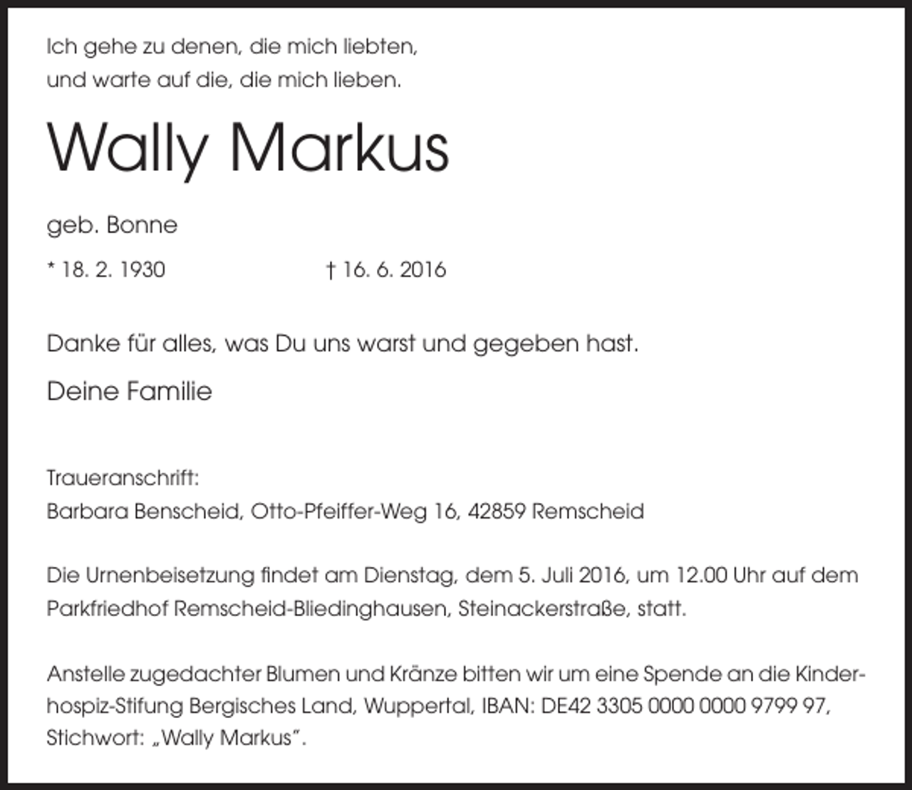 <p>Ich gehe zu denen, die mich liebten,<br />und warte auf die, die mich lieben.</p><p>Wally Markus<br />geb. Bonne<br />* 18. 2. 1930</p><p>† 16. 6. 2016</p><p>Danke für alles, was Du uns warst und gegeben hast.</p><p>Deine Familie</p><p>Traueranschrift:<br />Barbara Benscheid, Otto-Pfeiffer-Weg 16, 42859 Remscheid<br />Die Urnenbeisetzung findet am Dienstag, dem 5. Juli 2016, um 12.00 Uhr auf dem<br />Parkfriedhof Remscheid-Bliedinghausen, Steinackerstraße, statt.<br />Anstelle zugedachter Blumen und Kränze bitten wir um eine Spende an die Kinderhospiz-Stifung Bergisches Land, Wuppertal, IBAN: DE42 3305 9797,<br />Stichwort: „Wally Markus’’.</p>