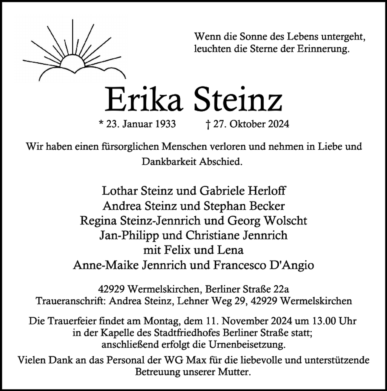<p>Wenn die Sonne des Lebens untergeht,<br />leuchten die Sterne der Erinnerung.</p><p>Erika Steinz</p><p>* 23. Januar 1933</p><p>† 27. Oktober 2024</p><p>Wir haben einen fürsorglichen Menschen verloren und nehmen in Liebe und<br />Dankbarkeit Abschied.</p><p>Lothar Steinz und Gabriele Herloff<br />Andrea Steinz und Stephan Becker<br />Regina Steinz-Jennrich und Georg Wolscht<br />Jan-Philipp und Christiane Jennrich<br />mit Felix und Lena<br />Anne-Maike Jennrich und Francesco D'Angio<br />42929 Wermelskirchen, Berliner Straße 22a<br />Traueranschrift: Andrea Steinz, Lehner Weg 29, 42929 Wermelskirchen<br />Die Trauerfeier findet am Montag, dem 11. November 2024 um 13.00 Uhr<br />in der Kapelle des Stadtfriedhofes Berliner Straße statt;<br />anschließend erfolgt die Urnenbeisetzung.<br />Vielen Dank an das Personal der WG Max für die liebevolle und unterstützende<br />Betreuung unserer Mutter.</p>