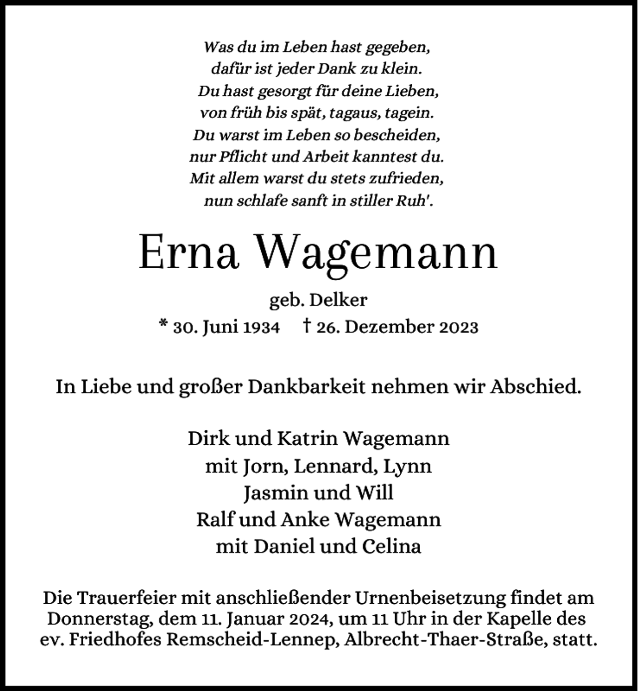 <p>Was du im Leben hast gegeben,<br />dafür ist jeder Dank zu klein.<br />Du hast gesorgt für deine Lieben,<br />von früh bis spät, tagaus, tagein.<br />Du warst im Leben so bescheiden,<br />nur Pflicht und Arbeit kanntest du.<br />Mit allem warst du stets zufrieden,<br />nun schlafe sanft in stiller Ruh'.</p><p>Erna Wagemann<br />geb. Delker<br />* 30. Juni 1934 † 26. Dezember 2023</p><p>In Liebe und großer Dankbarkeit nehmen wir Abschied.<br />Dirk und Katrin Wagemann<br />mit Jorn, Lennard, Lynn<br />Jasmin und Will<br />Ralf und Anke Wagemann<br />mit Daniel und Celina<br />Die Trauerfeier mit anschließender Urnenbeisetzung findet am<br />Donnerstag, dem 11. Januar 2024, um 11 Uhr in der Kapelle des<br />ev. Friedhofes Remscheid-Lennep, Albrecht-Thaer-Straße, statt.</p>