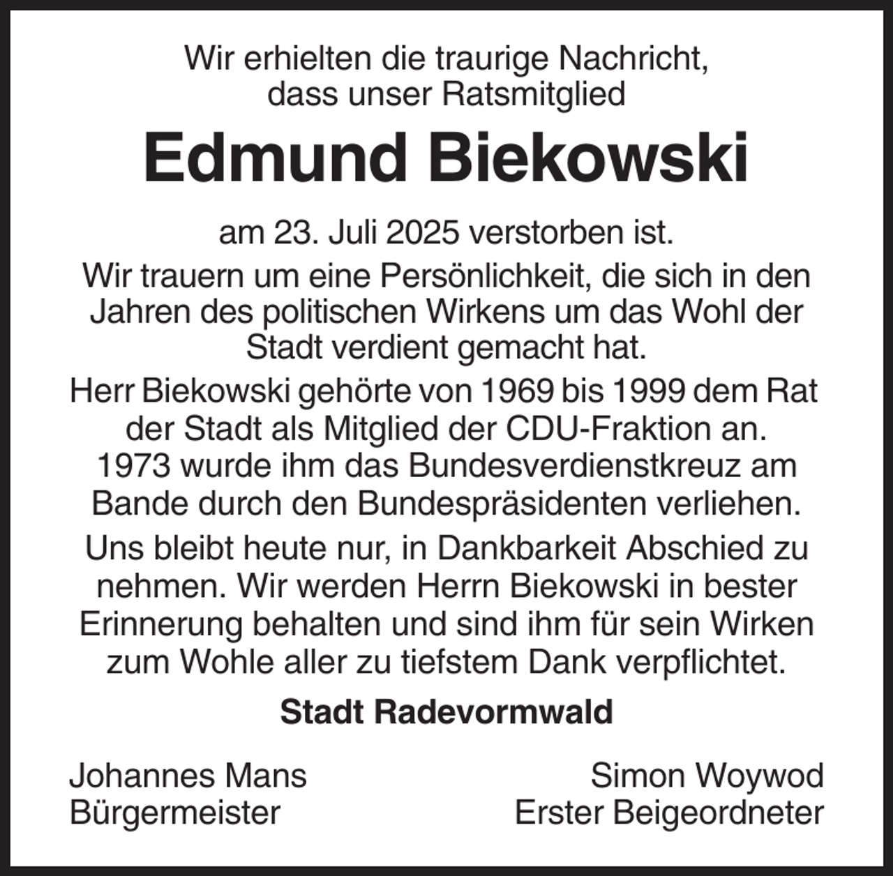 <p>Wir erhielten die traurige Nachricht,<br />dass unser Ratsmitglied</p><p>Edmund Biekowski<br />am 23. Juli 2025 verstorben ist.<br />Wir trauern um eine Persönlichkeit, die sich in den<br />Jahren des politischen Wirkens um das Wohl der<br />Stadt verdient gemacht hat.<br />Herr Biekowski gehörte von 1969 bis 1999 dem Rat<br />der Stadt als Mitglied der CDU-Fraktion an.<br />1973 wurde ihm das Bundesverdienstkreuz am<br />Bande durch den Bundespräsidenten verliehen.<br />Uns bleibt heute nur, in Dankbarkeit Abschied zu<br />nehmen. Wir werden Herrn Biekowski in bester<br />Erinnerung behalten und sind ihm für sein Wirken<br />zum Wohle aller zu tiefstem Dank verpflichtet.<br />Stadt Radevormwald<br />Johannes Mans<br />Bürgermeister</p><p>Simon Woywod<br />Erster Beigeordneter</p>