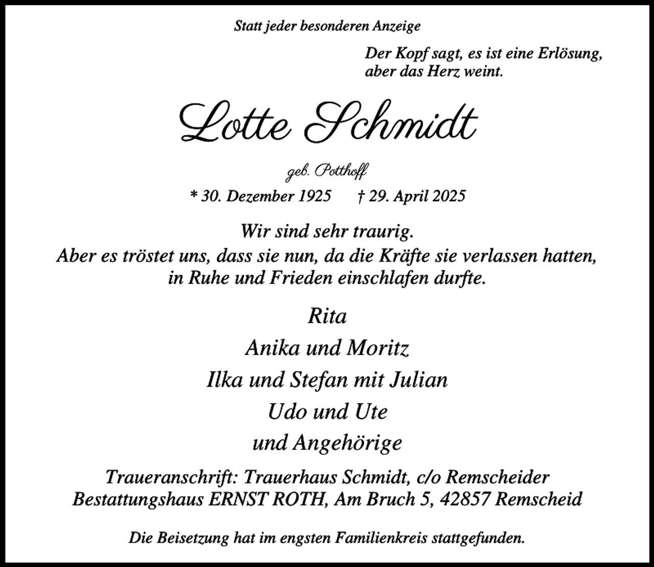 <p>Statt jeder besonderen Anzeige</p><p>Der Kopf sagt, es ist eine Erlösung,<br />aber das Herz weint.</p><p>Lotte Schmidt<br />geb. Potthoff<br />* 30. Dezember 1925</p><p>† 29. April 2025</p><p>Wir sind sehr traurig.<br />Aber es tröstet uns, dass sie nun, da die Kräfte sie verlassen hatten,<br />in Ruhe und Frieden einschlafen durfte.</p><p>Rita<br />Anika und Moritz<br />Ilka und Stefan mit Julian<br />Udo und Ute<br />und Angehörige<br />Traueranschrift: Trauerhaus Schmidt, c/o Remscheider<br />Bestattungshaus ERNST ROTH, Am Bruch 5, 42857 Remscheid<br />Die Beisetzung hat im engsten Familienkreis stattgefunden.</p>