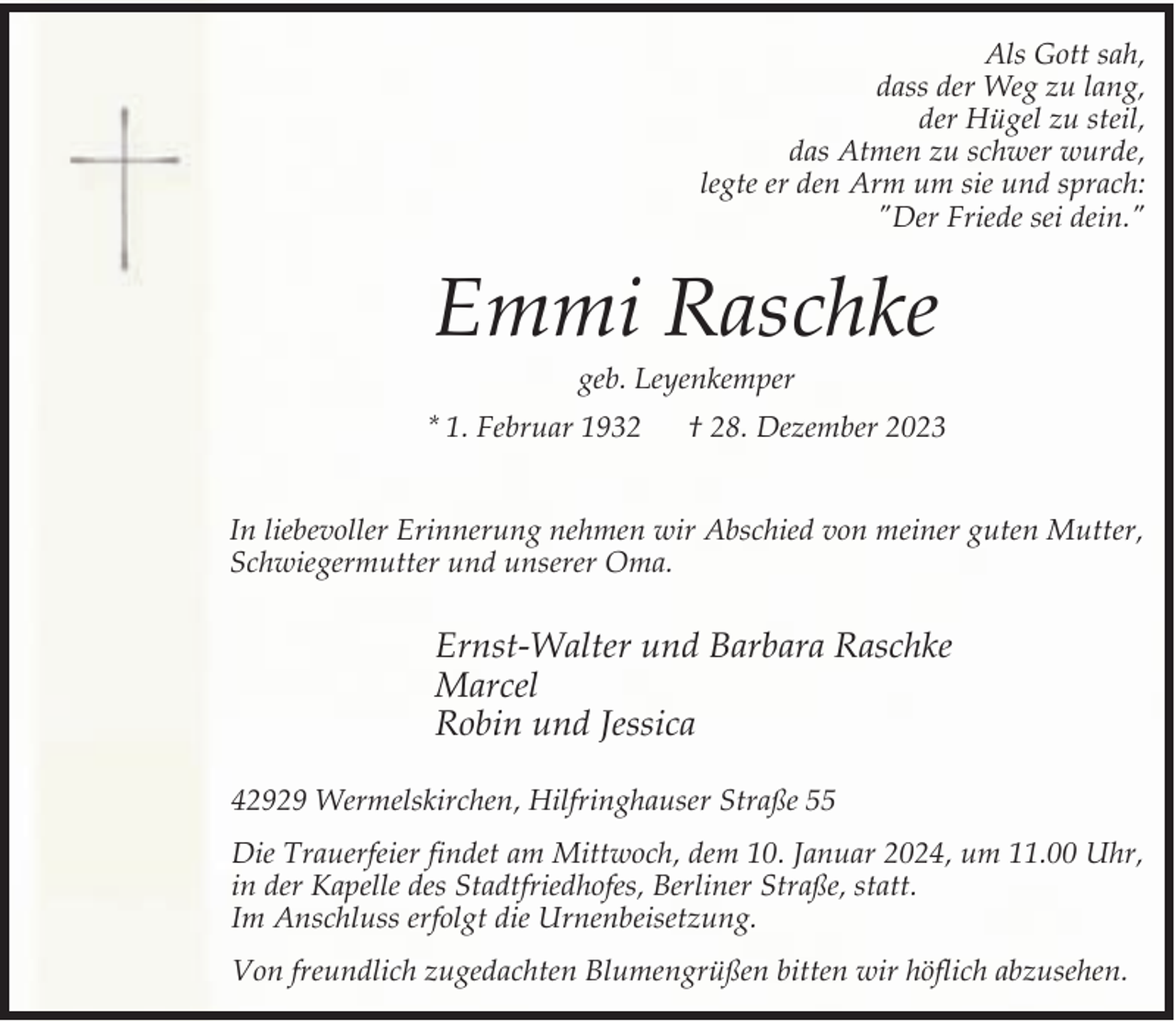 <p>Als Gott sah,<br />dass der Weg zu lang,<br />der Hügel zu steil,<br />das Atmen zu schwer wurde,<br />legte er den Arm um sie und sprach:<br />"Der Friede sei dein."</p><p>Emmi Raschke<br />geb. Leyenkemper</p><p>* 1. Februar 1932</p><p>† 28. Dezember 2023</p><p>In liebevoller Erinnerung nehmen wir Abschied von meiner guten Mutter,<br />Schwiegermutter und unserer Oma.</p><p>Ernst-Walter und Barbara Raschke<br />Marcel<br />Robin und Jessica<br />42929 Wermelskirchen, Hilfringhauser Straße 55<br />Die Trauerfeier findet am Mittwoch, dem 10. Januar 2024, um 11.00 Uhr,<br />in der Kapelle des Stadtfriedhofes, Berliner Straße, statt.<br />Im Anschluss erfolgt die Urnenbeisetzung.<br />Von freundlich zugedachten Blumengrüßen bitten wir höflich abzusehen.</p>