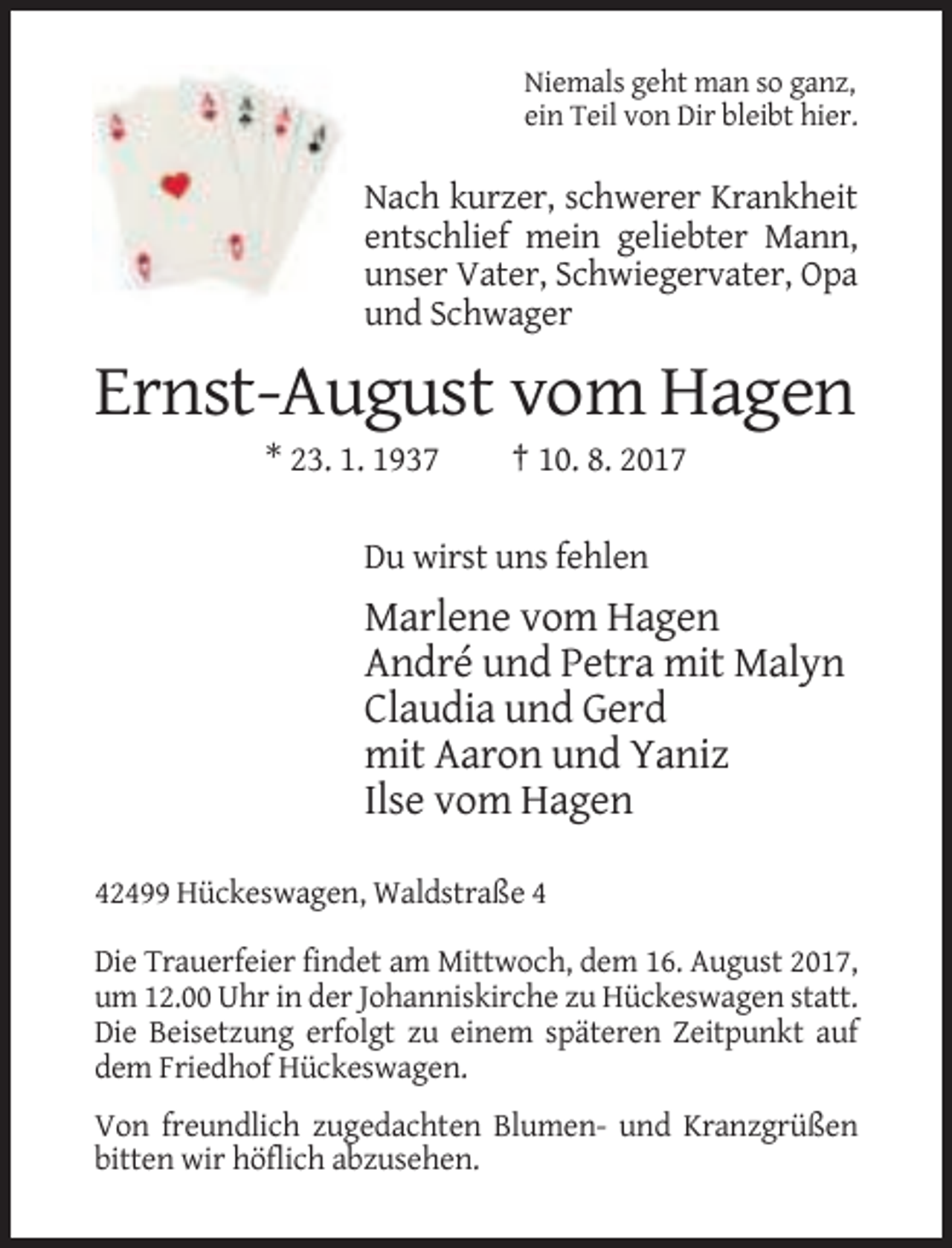 <p>Niemals geht man so ganz,<br />ein Teil von Dir bleibt hier.</p><p>Nach kurzer, schwerer Krankheit<br />entschlief mein geliebter Mann,<br />unser Vater, Schwiegervater, Opa<br />und Schwager</p><p>Ernst-August vom Hagen<br />* 23. 1. 1937</p><p>† 10. 8. 2017</p><p>Du wirst uns fehlen</p><p>Marlene vom Hagen<br />André und Petra mit Malyn<br />Claudia und Gerd<br />mit Aaron und Yaniz<br />Ilse vom Hagen<br />42499 Hückeswagen, Waldstraße 4<br />Die Trauerfeier findet am Mittwoch, dem 16. August 2017,<br />um 12.00 Uhr in der Johanniskirche zu Hückeswagen statt.<br />Die Beisetzung erfolgt zu einem späteren Zeitpunkt auf<br />dem Friedhof Hückeswagen.<br />Von freundlich zugedachten Blumen- und Kranzgrüßen<br />bitten wir höflich abzusehen.</p>