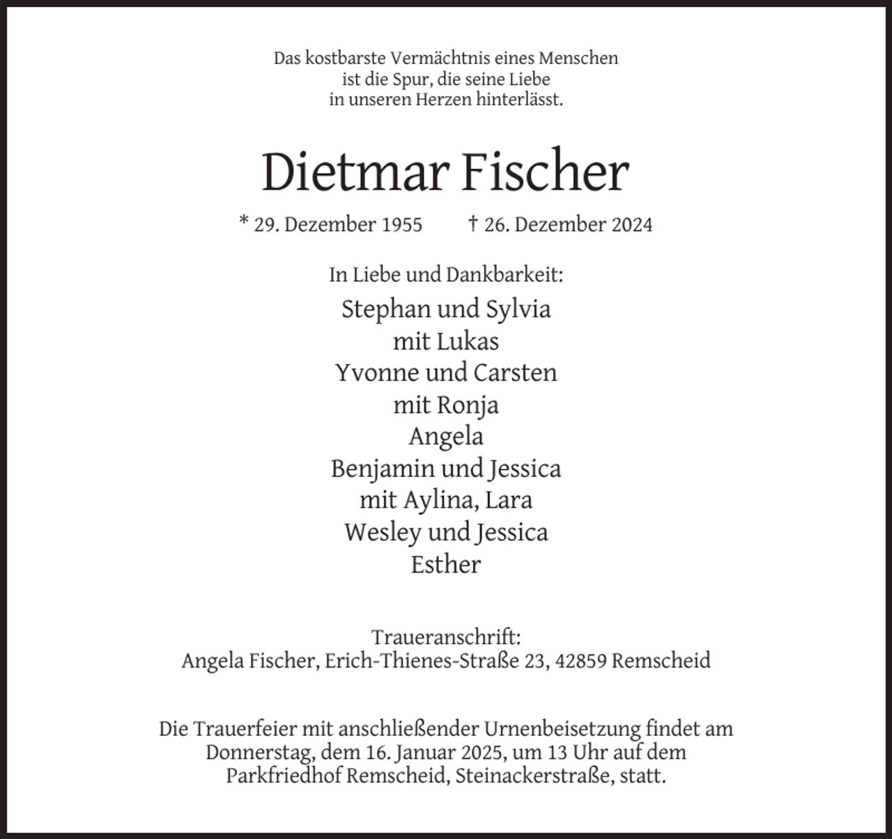 <p>Das kostbarste Vermächtnis eines Menschen<br />ist die Spur, die seine Liebe<br />in unseren Herzen hinterlässt.</p><p>Dietmar Fischer<br />* 29. Dezember 1955</p><p>† 26. Dezember 2024</p><p>In Liebe und Dankbarkeit:</p><p>Stephan und Sylvia<br />mit Lukas<br />Yvonne und Carsten<br />mit Ronja<br />Angela<br />Benjamin und Jessica<br />mit Aylina, Lara<br />Wesley und Jessica<br />Esther<br />Traueranschrift:<br />Angela Fischer, Erich-Thienes-Straße 23, 42859 Remscheid</p><p>Die Trauerfeier mit anschließender Urnenbeisetzung findet am<br />Donnerstag, dem 16. Januar 2025, um 13 Uhr auf dem<br />Parkfriedhof Remscheid, Steinackerstraße, statt.</p>