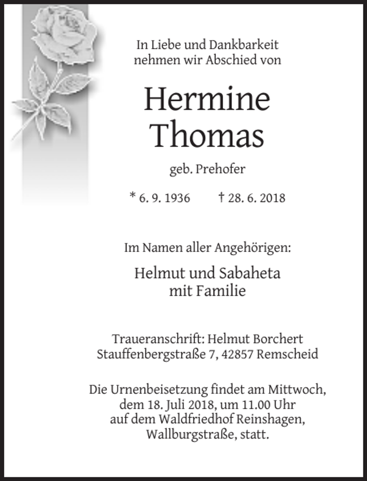 <p>In Liebe und Dankbarkeit<br />nehmen wir Abschied von</p><p>Hermine<br />Thomas<br />geb. Prehofer<br />* 6. 9. 1936</p><p>† 28. 6. 2018</p><p>Im Namen aller Angehörigen:</p><p>Helmut und Sabaheta<br />mit Familie<br />Traueranschrift: Helmut Borchert<br />Stauffenbergstraße 7, 42857 Remscheid<br />Die Urnenbeisetzung findet am Mittwoch,<br />dem 18. Juli 2018, um 11.00 Uhr<br />auf dem Waldfriedhof Reinshagen,<br />Wallburgstraße, statt.</p>